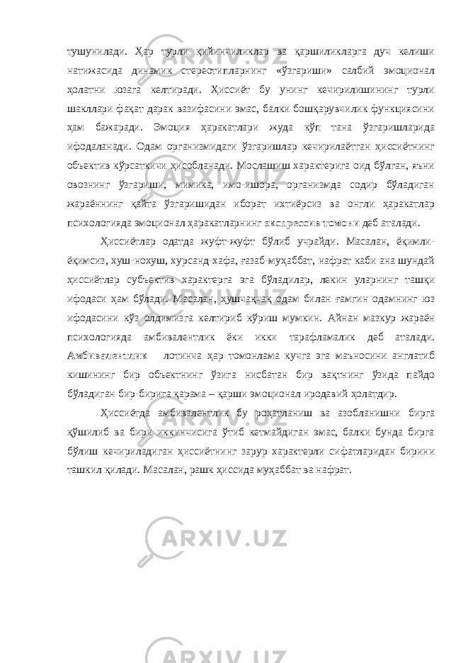 тушунилади. Ҳар турли қийинчиликлар ва қаршиликларга дуч келиши натижасида динамик стереотипларнинг «ўзгариши» салбий эмоционал ҳолатни юзага келтиради. Ҳиссиёт бу унинг кечирилишининг турли шакллари фақат дарак вазифасини эмас, балки бошқарувчилик функциясини ҳам бажаради. Эмоция ҳаракатлари жуда кўп тана ўзгаришларида ифодаланади. Одам организмидаги ўзгаришлар кечирилаётган ҳиссиётнинг объектив кўрсаткичи ҳисобланади. Мослашиш характерига оид бўлган, яъни овознинг ўзгариши, мимика, имо-ишора, организмда содир бўладиган жараённинг қайта ўзгаришидан иборат ихтиёрсиз ва онгли ҳаракатлар психологияда эмоционал ҳаракатларнинг экспрессив томони деб аталади. Ҳиссиётлар одатда жуфт-жуфт бўлиб учрайди. Масалан, ёқимли- ёқимсиз, хуш-нохуш, хурсанд-хафа, ғазаб-муҳаббат, нафрат каби ана шундай ҳиссиётлар субъектив характерга эга бўладилар, лекин уларнинг ташқи ифодаси ҳам бўлади. Масалан, ҳушчақчақ одам билан ғамгин одамнинг юз ифодасини кўз олдимизга келтириб кўриш мумкин. Айнан мазкур жараён психологияда а мбив а лент л ик ёки икки тарафламалик деб аталади. Амбивалент л ик – лотинча ҳ ар томонлама кучга эга маъносини англатиб кишининг бир объектнинг ўзига нисбатан бир вақтнинг ўзида пайдо бўладиган бир - бирига қарама – қарши эмоционал иродавий ҳ олатдир. Ҳиссиётда амбивалентлик бу роҳатланиш ва азобланишни бирга қўшилиб ва бири иккинчисига ўтиб кетмайдиган эмас, балки бунда бирга бўлиш кечириладиган ҳиссиётнинг зарур характерли сифатларидан бирини ташкил қилади. Масалан, рашк ҳиссида муҳаббат ва нафрат. 