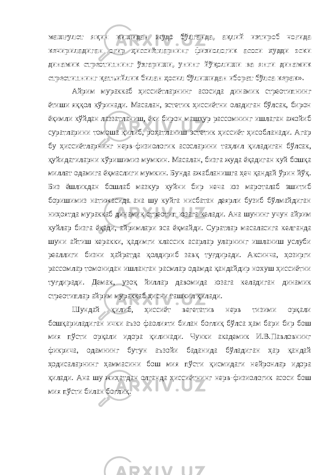 машғулот яқин кишидан жудо бўлганда, ақлий изтироб чоғида кечириладиган оғир ҳиссиётларнинг физиологик асоси худди эски динамик стреотипнинг ўзгариши, унинг йўқолиши ва янги динамик стреотипнинг қатъийлик билан ҳосил бўлишидан иборат бўлса керак». Айрим мураккаб ҳиссиётларнинг асосида динамик стреотипнинг ётиши яққол кўринади. Масалан, эстетик ҳиссиётни оладиган бўлсак, бирон ёқимли кўйдан лаззатланиш, ёки бирон машҳур рассомнинг ишлаган ажойиб суратларини томоша қилиб, роҳатланиш эстетик ҳиссиёт ҳисобланади. Агар бу ҳиссиётларнинг нерв-физиологик асосларини таҳлил қиладиган бўлсак, қуйидагиларни кўришимиз мумкин. Масалан, бизга жуда ёқадиган куй бошқа миллат одамига ёқмаслиги мумкин. Бунда ажабланишга ҳеч қандай ўрин йўқ. Биз ёшликдан бошлаб мазкур куйни бир неча юз мароталаб эшитиб боришимиз натижасида ана шу куйга нисбатан деярли бузиб бўлмайдиган ниҳоятда мураккаб динамик стреотип юзага келади. Ана шунинг учун айрим куйлар бизга ёқади, айримлари эса ёқмайди. Суратлар масаласига келганда шуни айтиш керакки, қадимги классик асарлар уларнинг ишланиш услуби реаллиги бизни ҳайратда қолдириб завқ туғдиради. Аксинча, ҳозирги рассомлар томонидан ишланган расмлар одамда қандайдир нохуш ҳиссиётни туғдиради. Демак, узоқ йиллар давомида юзага келадиган динамик стреотиплар айрим мураккаб ҳисни ташкил қилади. Шундай қилиб, ҳиссиёт вегетатив нерв тизими орқали бошқариладиган ички аъзо фаолияти билан боғлиқ бўлса ҳам бари бир бош мия пўсти орқали идора қилинади. Чунки академик И.В.Павловнинг фикрича, одамнинг бутун аъзойи баданида бўладиган ҳар қандай ҳодисаларнинг ҳаммасини бош мия пўсти қисмидаги нейронлар идора қилади. Ана шу жиҳатдан олганда ҳиссиётнинг нерв-физиологик асоси бош мия пўсти билан боғлиқ. 