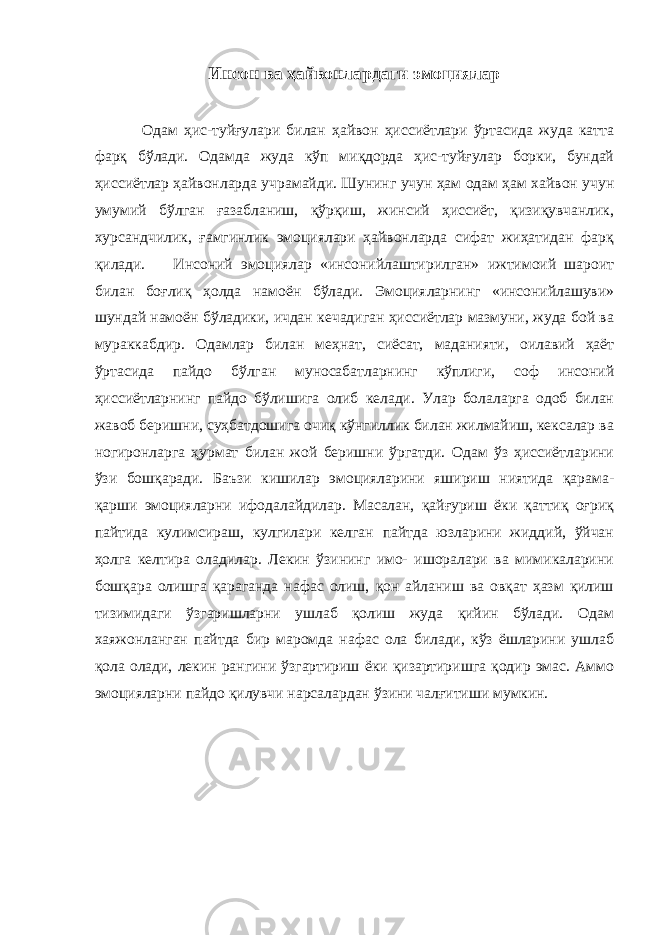 Инсон ва ҳайвонлардаги эмоциялар Одам ҳис-туйғулари билан ҳайвон ҳиссиётлари ўртасида жуда катта фарқ бўлади. Одамда жуда кўп миқдорда ҳис-туйғулар борки, бундай ҳиссиётлар ҳайвонларда учрамайди. Шунинг учун ҳам одам ҳам хайвон учун умумий бўлган ғазабланиш, қўрқиш, жинсий ҳиссиёт, қизиқувчанлик, хурсандчилик, ғамгинлик эмоциялари ҳайвонларда сифат жиҳатидан фарқ қилади. Инсоний эмоциялар «инсонийлаштирилган» ижтимоий шароит билан боғлиқ ҳолда намоён бўлади. Эмоцияларнинг «инсонийлашуви» шундай намоён бўладики, ичдан кечадиган ҳиссиётлар мазмуни, жуда бой ва мураккабдир. Одамлар билан меҳнат, сиёсат, маданияти, оилавий ҳаёт ўртасида пайдо бўлган муносабатларнинг кўплиги, соф инсоний ҳиссиётларнинг пайдо бўлишига олиб келади. Улар болаларга одоб билан жавоб беришни, суҳбатдошига очиқ кўнгиллик билан жилмайиш, кексалар ва ногиронларга ҳурмат билан жой беришни ўргатди. Одам ўз ҳиссиётларини ўзи бошқаради. Баъзи кишилар эмоцияларини яшириш ниятида қарама- қарши эмоцияларни ифодалайдилар. Масалан, қайғуриш ёки қаттиқ оғриқ пайтида кулимсираш, кулгилари келган пайтда юзларини жиддий, ўйчан ҳолга келтира оладилар. Лекин ўзининг имо- ишоралари ва мимикаларини бошқара олишга қараганда нафас олиш, қон айланиш ва овқат ҳазм қилиш тизимидаги ўзгаришларни ушлаб қолиш жуда қийин бўлади. Одам хаяжонланган пайтда бир маромда нафас ола билади, кўз ёшларини ушлаб қола олади, лекин рангини ўзгартириш ёки қизартиришга қодир эмас. Аммо эмоцияларни пайдо қилувчи нарсалардан ўзини чалғитиши мумкин. 