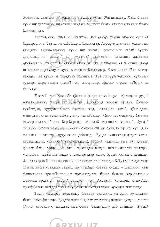 ёқимли ва ёқимсиз туйғуларнинг нақадар кучли бўлишидадир. Ҳиссиётнинг кучи шу ҳиссиётни шахснинг нақадар эҳтирос билан кечирилганлиги билан белгиланади. Ҳиссиётнинг қўзғалиш хусусиятлари пайдо бўлиш йўлини кучи ва барқарорлиги бир қанча сабабларга боғлиқдир. Атроф-муҳитнинг ҳолати шу пайтдаги эҳтиёжларнинг кучи шу хислат тузилишига сабаб бўлган ҳодисаларнинг шахсий ва ижтимоий аҳамиятини англаши, одамнинг дунёқараши, бу хислат қандай вазиятда пайдо бўлиши ва ўтмиши ҳамда шахснинг индивидуал хусусиятларига боғлиқдир. Ҳисларнинг айни вақтда нақадар тез кучли ва барқарор бўлишига кўра ҳис-туйғуларнинг қуйидаги турлари фарқланади: ҳиссий тон, эмоциялар, аффект, стресс, кайфият ва бошқалар. Ҳиссий тон . Ҳиссиёт кўпинча фақат ҳиссий тус сифатидаги руҳий жараёнларнинг ўзига хос томони тариқасида намоён бўлади. Ёқимли суҳбатдош, кулгули воқеа, ёқимсиз ҳид, зерикарли китоб, кўнгилдаги машғулот, ҳушчақчақ саёҳат, оғир иш кабилар. Кўпинча эмоциялар ўзининг таъсирчанлиги билан бир-биридан ажралиб туришига қарамай, бундай сифатни ҳиссий ҳолатлар стеник (юнонча сўздан олинган бўлиб, куч деган маънони англатади) хусусиятли дейилади. Бунда эмоциялар дадил хатти- ҳаракатларга, мантиқий мулоҳазаларга, нисбий изланишларга куч қувват, қаноат бағишлайди. Масалан, хурсандчиликдан шахс «парвоз қилади», «юлдузни нарвонсиз олади», кимларгадир холис ёрдам қилишга шошади. Фаоллик қилиб, тинчимаслик унинг сифатига айланади. Қ.Турғунов луғатида стеник ҳисга қуйидаги таърифлар учрайди: стеник ҳислар – шахснинг ҳаёт фаолиятини куч-ғайратининг орттирадиган барча билиш жараёнларини фаоллаштирадиган ижобий ҳиссиёт тури. Аксарият ҳолларда хушхабар, муваффақият шахсда стеник хусусиятли эмоцияларни вужудга келтиради. Баъзи ҳолларда эмоциялар ўзининг сустлиги, моторли, кучсизлиги билан тавсифланади. Бундай ҳиссий ҳолат астеник (юнонча сўздан олинган бўлиб, кучсизлик, заифлик маъносини билдиради) деб аташади. Бундай 