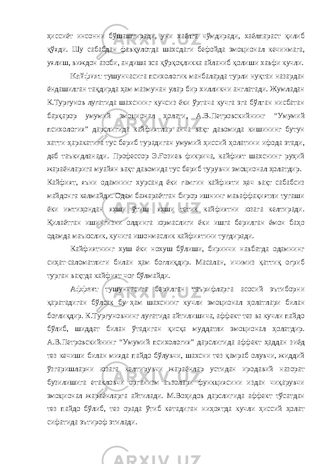 ҳиссиёт инсонни бўшаштиради, уни хаёлга чўмдиради, хаёлпараст қилиб қўяди. Шу сабабдан фавқулотда шахсдаги бефойда эмоционал кечинмага, уялиш, виждон азоби, андиша эса қўрқоқликка айланиб қолиши хавфи кучли. Кайфият тушунчасига психологик манбаларда турли нуқтаи назардан ёндашилган тақдирда ҳам мазмунан улар бир хилликни англатади. Жумладан К.Турғунов луғатида шахснинг кучсиз ёки ўртача кучга эга бўлган нисбатан барқарор умумий эмоционал ҳолати, А.В.Петровскийнинг “Умумий психология” дарслигида кайфиятлар анча вақт давомида кишининг бутун хатти-ҳаракатига тус бериб турадиган умумий ҳиссий ҳолатини ифода этади, деб таъкидланади. Профессор Э.Ғозиев фикрича, кайфият шахснинг руҳий жараёнларига муайян вақт давомида тус бериб турувчи эмоционал ҳолатдир. Кайфият, яъни одамнинг хурсанд ёки ғамгин кайфияти ҳеч вақт сабабсиз майдонга келмайди. Одам бажараётган бирор ишнинг маваффақиятли тугаши ёки имтиҳондан яхши ўтиш- яхши тетик кайфиятни юзага келтиради. Қилаётган ишингизни олдинга юрмаслиги ёки ишга берилган ёмон баҳо одамда маъюслик, кучига ишонмаслик кайфиятини туғдиради. Кайфиятнинг хуш ёки нохуш бўлиши, биринчи навбатда одамнинг сиҳат-саломатлиги билан ҳам боғлиқдир. Масалан, ичимиз қаттиқ оғриб турган вақтда кайфият чоғ бўлмайди. Аффект тушунчасига берилган таърифларга асосий эътиборни қаратадиган бўлсак бу ҳам шахснинг кучли эмоционал ҳолатлари билан боғлиқдир. К.Турғуновнинг луғатида айтилишича, аффект тез ва кучли пайдо бўлиб, шиддат билан ўтадиган қисқа муддатли эмоционал ҳолатдир. А.В.Петровскийнинг “Умумий психология” дарслигида аффект ҳаддан зиёд тез кечиши билан мияда пайдо бўлувчи, шахсни тез қамраб олувчи, жиддий ўзгаришларни юзага келтирувчи жараёнлар устидан иродавий назорат бузилишига етакловчи организм аъзолари функциясини издан чиқарувчи эмоционал жараёнларга айтилади. М.Воҳидов дарслигида аффект тўсатдан тез пайдо бўлиб, тез орада ўтиб кетадиган ниҳоятда кучли ҳиссий ҳолат сифатида эътироф этилади. 