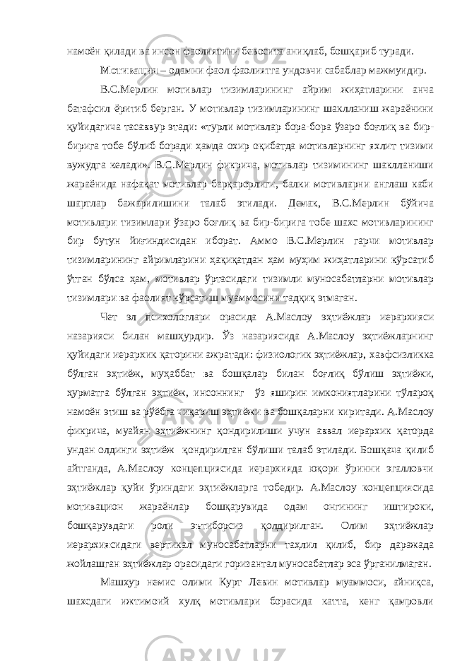 намоён қилади ва инсон фаолиятини бевосита аниқлаб, бошқариб туради. Мотивация – одамни фаол фаолиятга ундовчи сабаблар мажмуидир. В.С.Мерлин мотивлар тизимларининг айрим жиҳатларини анча батафсил ёритиб берган. У мотивлар тизимларининг шаклланиш жараёнини қуйидагича тасаввур этади: «турли мотивлар бора-бора ўзаро боғлиқ ва бир- бирига тобе бўлиб боради ҳамда охир оқибатда мотивларнинг яхлит тизими вужудга келади». В.С.Мерлин фикрича, мотивлар тизимининг шаклланиши жараёнида нафақат мотивлар барқарорлиги, балки мотивларни англаш каби шартлар бажарилишини талаб этилади. Демак, В.С.Мерлин бўйича мотивлари тизимлари ўзаро боғлиқ ва бир-бирига тобе шахс мотивларининг бир бутун йиғиндисидан иборат. Аммо В.С.Мерлин гарчи мотивлар тизимларининг айримларини ҳақиқатдан ҳам муҳим жиҳатларини кўрсатиб ўтган бўлса ҳам, мотивлар ўртасидаги тизимли муносабатларни мотивлар тизимлари ва фаолият кўрсатиш муаммосини тадқиқ этмаган. Чет эл психологлари орасида А.Маслоу эҳтиёжлар иерархияси назарияси билан машҳурдир. Ўз назариясида А.Маслоу эҳтиёжларнинг қуйидаги иерархик қаторини ажратади: физиологик эҳтиёжлар, х авфсизликка бўлган эҳтиёж, муҳаббат ва бошқалар билан бо ғ лиқ бўлиш эҳтиёжи, ҳурматга бўлган эҳтиёж, инсоннинг ўз яширин имкониятларини тўлароқ намоён этиш ва рўёбга чиқариш эҳтиёжи ва бошқаларни киритади . А.Маслоу фикрича , муайян эҳтиёжнинг қондирилиши учун аввал иерархик қаторда ундан олдинги эҳтиёж қондирилган бўлиши талаб этилади. Бошқача қилиб айтганда , А.Маслоу концепциясида иерархияда юқори ўринни эгалловчи эҳтиёжлар қуйи ўриндаги эҳтиёжларга тобедир. А.Маслоу концепциясида мотивацион жараёнлар бошқарувида одам онгининг иштироки, бошқарувдаги роли эътиборсиз қолдирилган. Олим эҳтиёжлар иерархиясидаги вертикал муносабатларни таҳлил қилиб, бир даражада жойлашган эҳтиёжлар орасидаги гориз а нтал муносабатлар эса ўрганилмаган. Машҳур немис олими Курт Левин мотивлар муаммоси, айниқса, шахсдаги ижтимоий хулқ мотивлари борасида катта, кенг қамровли 