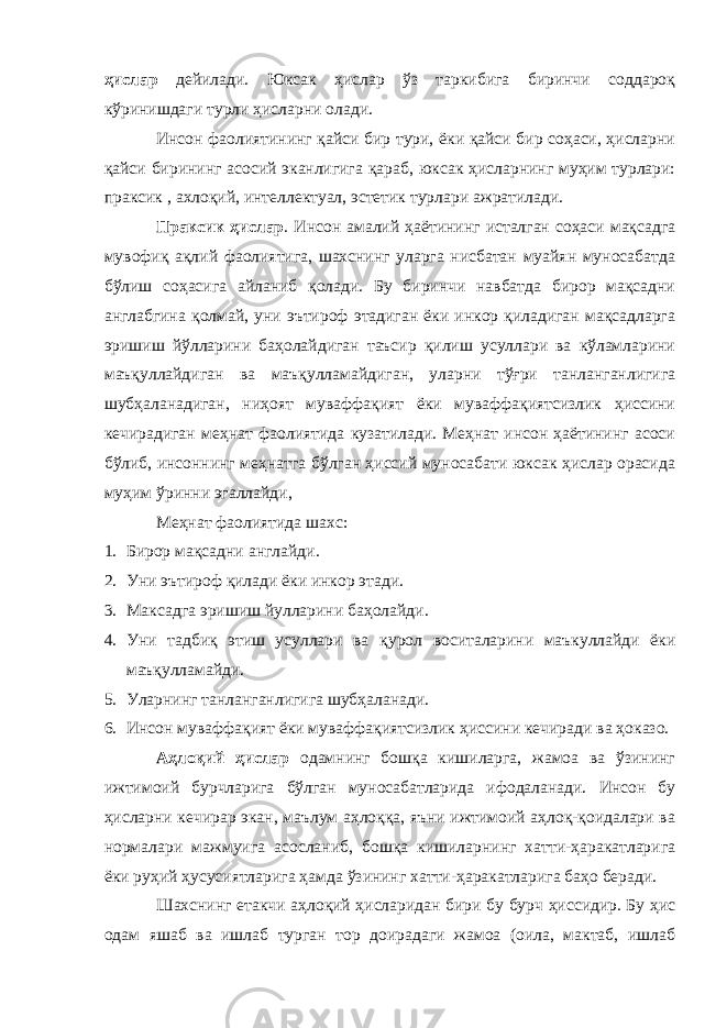 ҳислар дейилади. Юксак ҳислар ўз таркибига биринчи соддароқ кўринишдаги турли ҳисларни олади. Инсон фаолиятининг қайси бир тури, ёки қайси бир соҳаси, ҳисларни қайси бирининг асосий эканлигига қараб, юксак ҳисларнинг муҳим турлари: праксик , ахлоқий, интеллектуал, эстетик турлари ажратилади. Праксик ҳислар . Инсон амалий ҳаётининг исталган соҳаси мақсадга мувофиқ ақлий фаолиятига, шахснинг уларга нисбатан муайян муносабатда бўлиш соҳасига айланиб қолади. Бу биринчи навбатда бирор мақсадни англабгина қолмай, уни эътироф этадиган ёки инкор қиладиган мақсадларга эришиш йўлларини баҳолайдиган таъсир қилиш усуллари ва кўламларини маъқуллайдиган ва маъқулламайдиган, уларни тўғри танланганлигига шубҳаланадиган, ниҳоят муваффақият ёки муваффақиятсизлик ҳиссини кечирадиган меҳнат фаолиятида кузатилади. Меҳнат инсон ҳаётининг асоси бўлиб, инсоннинг меҳнатга бўлган ҳиссий муносабати юксак ҳислар орасида муҳим ўринни эгаллайди, Ме ҳ нат фаолиятида шахс: 1. Бирор ма қ садни англайди . 2. Уни эътироф қ илади ёки инкор этади. 3. Максадга эришиш йулларини ба ҳ олайди . 4. Ун и та д би қ этиш усуллари ва қ урол воситаларини маъкуллайди ёки маъ қ улламайди. 5. Уларнинг танланганлигига шубҳаланади. 6. Инсон мув а ффақият ёки мув а ффақиятсизлик ҳис с ини кечиради ва ҳ о к а зо. Аҳлоқий ҳислар одамнинг бошқа кишиларга, жамоа ва ўзининг ижтимоий бурчларига бўлган муносабатларида ифодаланади. Инсон бу ҳисларни кечирар экан, маълум аҳлоққа, яъни ижтимоий аҳлоқ-қоидалари ва нормалари мажмуига асосланиб, бошқа кишиларнинг хатти-ҳаракатларига ёки руҳий ҳусусиятларига ҳамда ўзининг хатти-ҳаракатларига баҳо беради. Шахснинг етакчи аҳлоқий ҳисларидан бири бу бурч ҳиссидир. Бу ҳис одам яшаб ва ишлаб турган тор доирадаги жамоа (оила, мактаб, ишлаб 