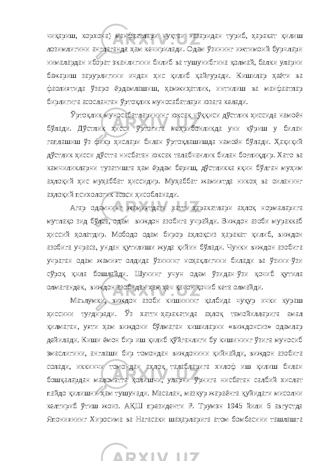 чиқариш, корхона) манфаатлари нуқтаи назаридан туриб, ҳаракат қилиш лозимлигини англаганда ҳам кечирилади. Одам ўзининг ижтимоий бурчлари нималардан иборат эканлигини билиб ва тушунибгина қолмай, балки уларни бажариш зарурлигини ичдан ҳис қилиб қайғуради. Кишилар ҳаёти ва фаолиятида ўзаро ёрдамлашиш, ҳамжиҳатлик, интилиш ва манфаатлар бирлигига асосланган ўртоқлик муносабатлари юзага келади. Ўртоқлик муносабатларининг юксак чўққиси дўстлик ҳиссида намоён бўлади. Дўстлик ҳисси ўртоғига меҳрибонликда уни кўриш у билан гаплашиш ўз фикр ҳислари билан ўртоқлашишда намоён бўлади. Ҳақиқий дўстлик ҳисси дўстга нисбатан юксак талабчанлик билан боғлиқдир. Хато ва камчиликларни тузатишга ҳам ёрдам бериш, дўстликка яқин бўлган муҳим аҳлоқий ҳис муҳаббат ҳиссидир. Муҳаббат жамиятда никоҳ ва оиланинг аҳлоқий психологик асоси ҳисобланади. Агар одамнинг жамиятдаги хатти-ҳаракатлари аҳлоқ нормаларига мутлақо зид бўлса, одам виждон азобига учрайди. Виждон азоби мураккаб ҳиссий ҳолатдир. Мободо одам бирор аҳлоқсиз ҳаракат қилиб, виждон азобига учраса, ундан қутилиши жуда қийин бўлади. Чунки виждон азобига учраган одам жамият олдида ўзининг ноҳақлигини билади ва ўзини-ўзи сўроқ қила бошлайди. Шунинг учун одам ўзидан-ўзи қочиб қутила олмагандек, виждон азобидан ҳам ҳеч қачон қочиб кета олмайди. Маълумки, виждон азоби кишининг қалбида чуқур ички кураш ҳиссини туғдиради. Ўз хатти-ҳаракатида аҳлоқ тамойилларига амал қилмаган, уяти ҳам виждони бўлмаган кишиларни «виждонсиз» одамлар дейилади. Киши ёмон бир иш қилиб қўйганлиги бу кишининг ўзига муносиб эмаслигини, англаши бир томондан виждонини қийнайди, виждон азобига солади, иккинчи томондан аҳлоқ талабларига хилоф иш қилиш билан бошқалардан маломатга қолишни, уларни ўрнига нисбатан салбий хислат пайдо қилишни ҳам тушунади. Масалан, мазкур жараёнга қуйидаги мисолни келтириб ўтиш жоиз. АҚШ президенти Р. Трумэн 1945 йили 6 августда Япониянинг Хиросима ва Нагасаки шаҳарларига атом бомбасини ташлашга 