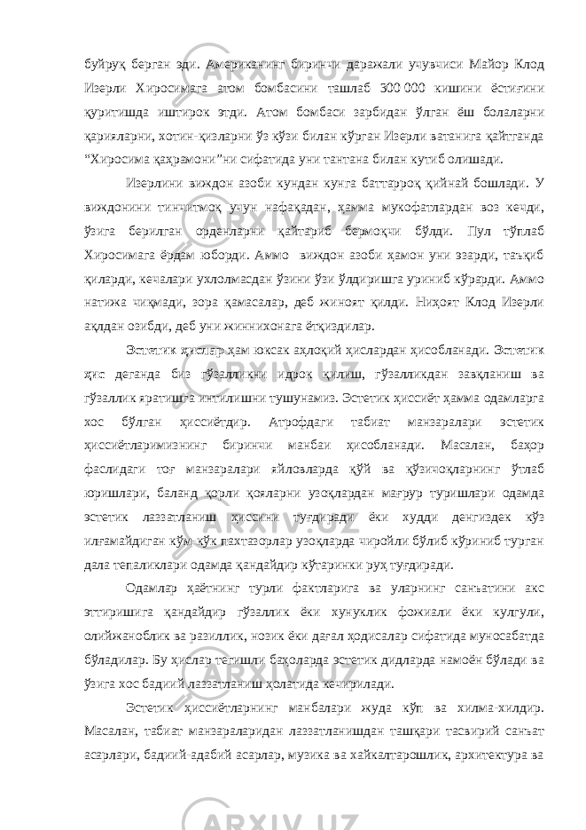 буйруқ берган эди. Американинг биринчи даражали учувчиси Майор Клод Изерли Хиросимага атом бомбасини ташлаб 300   000 кишини ёстиғини қуритишда иштирок этди. Атом бомбаси зарбидан ўлган ёш болаларни қарияларни, хотин-қизларни ўз кўзи билан кўрган Изерли ватанига қайтганда “Хиросима қаҳрамони”ни сифатида уни тантана билан кутиб олишади. Изерлини виждон азоби кундан кунга баттарроқ қийнай бошлади. У виждонини тинчитмоқ учун нафақадан, ҳамма мукофатлардан воз кечди, ўзига берилган орденларни қайтариб бермоқчи бўлди. Пул тўплаб Хиросимага ёрдам юборди. Аммо виждон азоби ҳамон уни эзарди, таъқиб қиларди, кечалари ухлолмасдан ўзини ўзи ўлдиришга уриниб кўрарди. Аммо натижа чиқмади, зора қамасалар, деб жиноят қилди. Ниҳоят Клод Изерли ақлдан озибди, деб уни жиннихонага ётқиздилар. Эстетик ҳислар ҳам юксак аҳлоқий ҳислардан ҳисобланади. Эстетик ҳис деганда биз гўзалликни идрок қилиш, гўзалликдан завқланиш ва гўзаллик яратишга интилишни тушунамиз. Эстетик ҳиссиёт ҳамма одамларга хос бўлган ҳиссиётдир. Атрофдаги табиат манзаралари эстетик ҳиссиётларимизнинг биринчи манбаи ҳисобланади. Масалан, баҳор фаслидаги тоғ манзаралари яйловларда қўй ва қўзичоқларнинг ўтлаб юришлари, баланд қорли қояларни узоқлардан мағрур туришлари одамда эстетик лаззатланиш ҳиссини туғдиради ёки худди денгиздек кўз илғамайдиган кўм-кўк пахтазорлар узоқларда чиройли бўлиб кўриниб турган дала тепаликлари одамда қандайдир кўтаринки руҳ туғдиради. Одамлар ҳаётнинг турли фактларига ва улaрнинг санъатини акс эттиришига қандайдир гўзаллик ёки хунуклик фожиали ёки кулгули, олийжаноблик ва разиллик, нозик ёки дағал ҳодисалар сифатида муносабатда бўладилар. Бу ҳислар тегишли баҳоларда эстетик дидларда намоён бўлади ва ўзига хос бадиий лаззатланиш ҳолатида кечирилади. Эстетик ҳиссиётларнинг манбалари жуда кўп ва хилма-хилдир. Масалан, табиат манзараларидан лаззатланишдан ташқари тасвирий санъат асарлари, бадиий-адабий асарлар, музика ва хайкалтарошлик, архитектура ва 