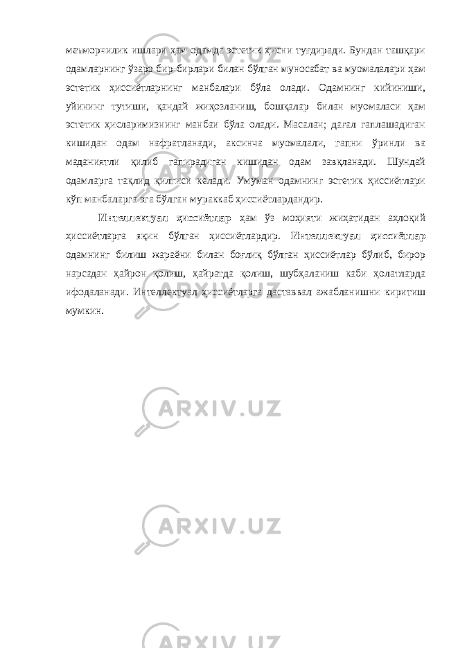 меъморчилик ишлари ҳам одамда эстетик ҳисни туғдиради. Бундан ташқари одамларнинг ўзаро бир-бирлари билан бўлган муносабат ва муомалалари ҳам эстетик ҳиссиётларнинг манбалари бўла олади. Одамнинг кийиниши, уйининг тутиши, қандай жиҳозланиш, бошқалар билан муомаласи ҳам эстетик ҳисларимизнинг манбаи бўла олади. Масалан; дағал гаплашадиган кишидан одам нафратланади, аксинча муомалали, гапни ўринли ва маданиятли қилиб гапирадиган кишидан одам завқланади. Шундай одамларга тақлид қилгиси келади. Умуман одамнинг эстетик ҳиссиётлари кўп манбаларга эга бўлган мураккаб ҳиссиётлардандир. Интеллектуал ҳиссиётлар ҳам ўз моҳияти жиҳатидан аҳлоқий ҳиссиётларга яқин бўлган ҳиссиётлардир. Интеллектуал ҳиссиётлар одамнинг билиш жараёни билан боғлиқ бўлган ҳиссиётлар бўлиб, бирор нарсадан ҳайрон қолиш, ҳайратда қолиш, шубҳаланиш каби ҳолатларда ифодаланади. Интеллектуал ҳиссиётларга даставвал ажабланишни киритиш мумкин. 