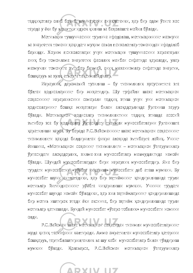 тадқиқотлар олиб бориб, шу нарсани аниқлаганки, ҳар бир одам ўзига хос тарзда у ёки бу вазиятни идрок қилиш ва баҳолашга мойил бўлади. Мотивация тушунчасини турлича ифодалаш, мотивациянинг мазмуни ва энергетик томони ҳақидаги муҳим савол психологлар томонидан ифодалаб берилди. Хориж психологлари учун мотивация тушунчасини характерли аниқ бир томонлама энергетик фаоллик манбаи сифатида қаралади, улар мазмунли томонига эътибор бермай, аниқ механизмлар сифатида энергия, бошқарув ва хулқ-атворга тақсимлайдилар. Иерархик, даражавий тузилиш – бу тизимлилик хусусиятига эга бўлган ҳодисаларнинг бир жиҳатидир. Шу туфайли шахс мотивацион соҳасининг иерархиясини самарали тадқиқ этиш учун уни мотивацион ҳодисаларнинг бошқа жиҳатлари билан алоқадорликда ўрганиш зарур бўлади. Мотивацион ҳодисалар тизимлилигини тадқиқ этишда асосий эътибор эса бу ҳодисалар ўртасидаги тизимли муносабатларни ўрганишга қаратилиши керак. Бу борада Р.С.Вайсманнинг шахс мотивацион соҳасининг тизимлилиги ҳақида билдирилган фикри алоҳида эътиборга лойиқ. Унинг ёзишича, «Мотивацион соҳанинг тизимлилиги – мотивацион ўзгарувчилар ўртасидаги алоқадорлик, хилма-хил муносабатлар мавжудлигида намоён бўлади. Шундай муносабатлардан бири иерархик муносабатдир. Яна бир турдаги муносабатни «рўёбга чиқариш» муносабати деб аташ мумкин. Бу муносабат шуни англатадики, ҳар бир эҳтиёжнинг қондирилишида турли мотивлар йиғиндисининг рўёбга чиқарилиши мумкин. Учинчи турдаги муносабат шунда намоён бўладики, ҳар хил эҳтиёжларнинг қондирилишида бир мотив иштирок этади ёки аксинча, бир эҳтиёж қондирилишида турли мотивлар қатнашади. Бундай муносабат «ўзаро тобелик» муносабати номини олди. Р.С.Вайсман шахс мотивацион соҳасидан тизимли муносабатларнинг жуда қизиқ таснифини келтиради. Аммо ажратилган муносабатлар қаторини бошқарув, тартиблаштирилганлик ва шу каби муносабатлар билан тўлдириш мумкин бўлади. Қолаверса, Р.С.Вайсман мотивацион ўзгарувчилар 