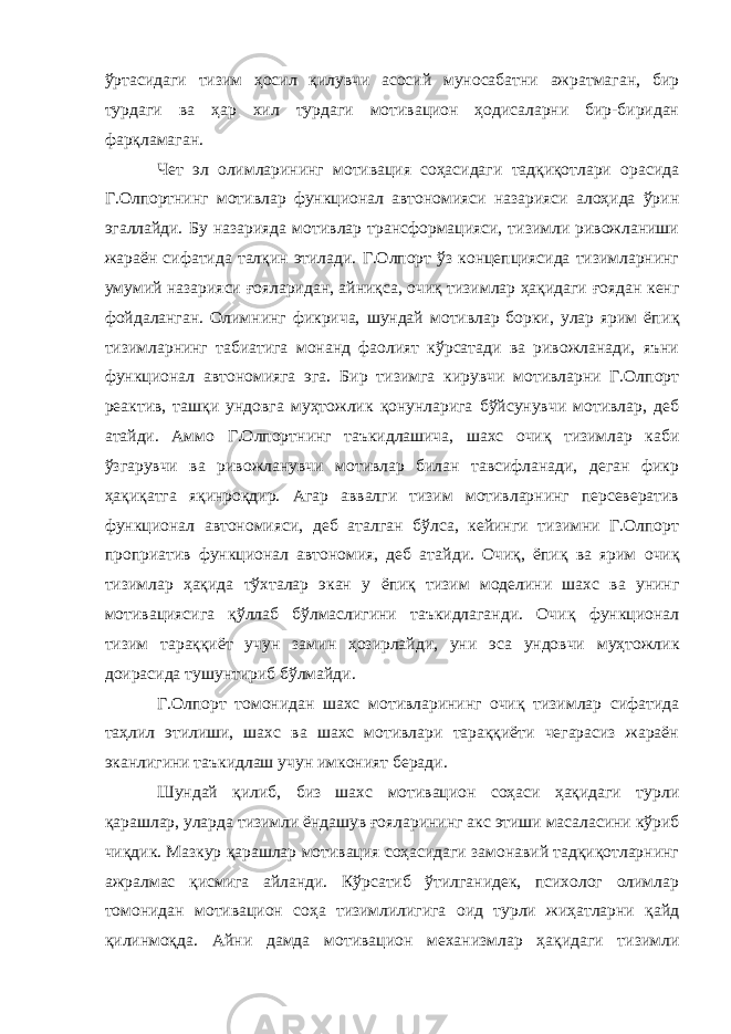 ўртасидаги тизим ҳосил қилувчи асосий муносабатни ажратмаган, бир турдаги ва ҳар хил турдаги мотивацион ҳодисаларни бир-биридан фарқламаган. Чет эл олимларининг мотивация соҳасидаги тадқиқотлари орасида Г.Олпортнинг мотивлар функционал автономияси назарияси алоҳида ўрин эгаллайди. Бу назарияда мотивлар трансформацияси, тизимли ривожланиши жараён сифатида талқин этилади. Г.Олпорт ўз концепциясида тизимларнинг умумий назарияси ғ ояларидан, айниқса, очиқ тизимлар ҳақидаги ғ оядан кенг фойдаланган. Олимнинг фикрича, шундай мотивлар борки, улар ярим ёпи қ тизимларнинг табиатига монанд фаолият кўрсатади ва ривожланади, яъни функционал автономияга эга. Бир тизимга кирувчи мотивларни Г.Олпорт реактив, ташқи ундовга муҳтожлик қонунларига бўйсунувчи мотивлар, деб атайди. Аммо Г.Олпорт нинг таъкидлашича, шахс очиқ тизимлар каби ўзгарувчи ва ривожланувчи мотивлар билан тавсифланади, деган фикр ҳақиқатга яқин роқдир . Агар аввалги тизим мотивларнинг персевератив функционал автономияси, деб аталган бўлса, кейинги тизимни Г.Олпорт проприатив функционал автономия, деб ата й ди. Очиқ, ёпиқ ва ярим очиқ тизимлар ҳақида тўхталар экан у ёпиқ тизим моделини шахс ва унинг мотивациясига қўллаб бўлмаслигини таъкидлаганди. Очиқ функционал тизим тараққиёт учун зами н ҳозирлайди, уни эса ундовчи муҳтожлик доирасида тушунтириб бўлмайди. Г.Олпорт томонидан шахс мотивларининг очиқ тизимлар сифатида таҳлил этилиши, шахс ва шахс мотивлари тараққиёти чегарасиз жараён эканлигини таъкидлаш учун имконият беради. Шундай қилиб, биз шахс мотивацион соҳаси ҳақидаги турли қарашлар, уларда тизимли ёндашув ғояларининг акс этиши масаласини кўриб чиқдик. Мазкур қарашлар мотивация соҳасидаги замонавий тадқиқотларнинг ажралмас қисмига айланди. Кўрсатиб ўтилганидек, психолог олимлар томонидан мотивацион соҳа тизимлилигига оид турли жиҳатларни қайд қилинмоқда. Айни дамда мотивацион механизмлар ҳақидаги тизимли 