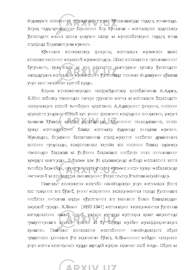 ёндашувга асосланган тасаввурлар турли йўналишларда тадқиқ этилмоқда. Бироқ тадқиқотларнинг барчасини бир йўналиш – мотивацион ҳодисалар ўртасидаги маъно ҳосил қилувчи алоқа ва муносабатларни тадқиқ этиш атрофида бирлаштириш мумкин. Кўпчилик психологлар фикрича, мотивация муаммоси шахс психологиясининг марказий муаммосидир. Шахс психологик тузилишининг бутунлиги, хулқ-атвор ва уни ҳаракатга келтирувчи кучлар ўртасидаги алоқадорлик мотивация муаммосини ўрганишда тизимли ёндашувни қўллаш учун кенг имконият яратиб еради. Хориж психологларидан неофрейдистлар ҳисобланмиш А.Адлер, К.Юнг кабилар томонидан илгари сурилган мотив ва мотивация борасидаги назарияларга асосий эътиборни қаратамиз. А.Адлернинг фикрича, инсонни ҳаракатга ундовчи асосий куч унинг фаолияти мақсадини аниқловчи, уларга эришиш йўллари манбаи ҳисобланади. Хорнининг таъкидлашича, инсон хулқи мотивациясини бошқа мотивлар ёрдамида аниқлаш мумкин. Жумладан, бирламчи безовталаниш атроф-муҳитга нисбатан душманлик ҳиссини туғдиради, хавфсизликка эҳтиёж эса инсонни бошқа одамлар томонидан баҳолаш ва ўз-ўзини баҳолашга нисбатан ички интилишини вужудга келтиради. Э.Фромм ҳам ўз қарашларида либидо масаласига катта эътибор бермайди, чунки уни қизиқтирган муаммо инсон хулқи жабҳаларида ижтимоий ва психологик омилларнинг ўзаро таъсир ўтказиш жараёнидир. Гештальт психология мактаби намоёндалари учун мотивация ўзига хос талқинга эга бўлиб, унинг моҳиятини экспериментал тарзда ўрганишга нисбатан интилиш юқори кўрсаткичга эга эканлиги билан бошқалардан ажралиб туради. К.Левин (1890-1947) мотивларни экспериментал ўрганиш методикасини ишлаб чиқиб, уларни мутлақо мустақил ҳолат шароитида тушунтиришга ҳаракат қилган ва бу борада муайян муваффақиятларга эришган. Гештальт психология мактабининг намоёндаларига образ тушунчаси қанчалик ўта аҳамиятли бўлса, К.Левиннинг майдон назарияси учун мотив категорияси худди шундай муҳим аҳамият касб этади. Образ ва 