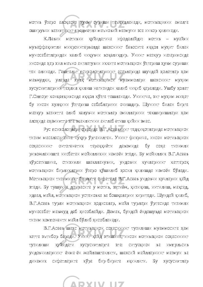 мотив ўзаро алоқасиз ҳукм суриши таъкидланади, мотивацияни амалга оширувчи вазиятнинг предметли маъновий мазмуни эса инкор қилинади. К.Левин мотивни қуйидагича ифодалайди: мотив – муайян муваффақиятли микроинтервалда шахснинг бевосита яққол муҳит билан муносабатларидан келиб чиқувчи воқеликдир. Унинг мазкур назариясида инсонда ҳар хил маъно англатувчи иккита мотивацион ўзгариш ҳукм суриши тан олинади. Гештальт психологларнинг асарларида шундай ҳолатлар ҳам мавжудки, уларда хулқ мотивацияси муаммолари шахснинг муҳим хусусиятларини таҳлил қилиш негизидан келиб чиқиб қаралади. Ушбу ҳолат Г.Олпорт концепциясида яққол кўзга ташланади. Унингча, энг муҳим жиҳат бу инсон хулқини ўзгариш сабабларини очишдир. Шунинг билан бирга мазкур вазиятга олиб келувчи мотивлар омилларини текширишлари ҳам алоҳида аҳамиятга эга эканлигини англаб етиш қийин эмас. Рус психологлари орасида В.Г.Асеевнинг тадқиқотларида мотивацион тизим масаласи анча чуқур ўрганилган. Унинг фикрича , инсон мотивацион соҳасининг онтогенетик тараққиёти давомида бу соҳа тизимли ривожланишга нисбатан мойилликни намоён этади. Бу мойиллик В.Г.Асеев кўрсатишича , стихияли шаклланувчи , ундовчи кучларнинг каттароқ мотивацион бирликларни ўзаро қўшилиб ҳосил қилишда намоён бўлади. Мотивацион тизимнинг бирлиги сифатида В.Г.Асеев ундовчи кучларни қайд эт а д и . Б у тушунча доирасига у мотив , эҳтиёж, қизиқиш, интилиш, мақсад, идеал , майл , мотивацион установка ва бошқаларни киритади. Шундай қилиб , В.Г.Асеев турли мотивацион ҳодисалар , майл турлари ўртасида тизимли муносабат мавжуд деб ҳисоблайди. Демак , бундай ёндашувда мотивацион тизим компоненти майл бўлиб ҳисобланади. В.Г.Асеев шахс мотивацион соҳасининг тузилиши муаммосига ҳам катта эътибор беради. Унинг қайд этишича, инсон мотивацион соҳасининг тузилиши қуйидаги хусусиятларга эга: ситуацион ва импульсив ундовчиларнинг ёнма-ён жойлашганлиги, шахсий майлларнинг мазмун ва динамик сифатларига кўра бир-бирига яқинлиги. Бу хусусиятлар 