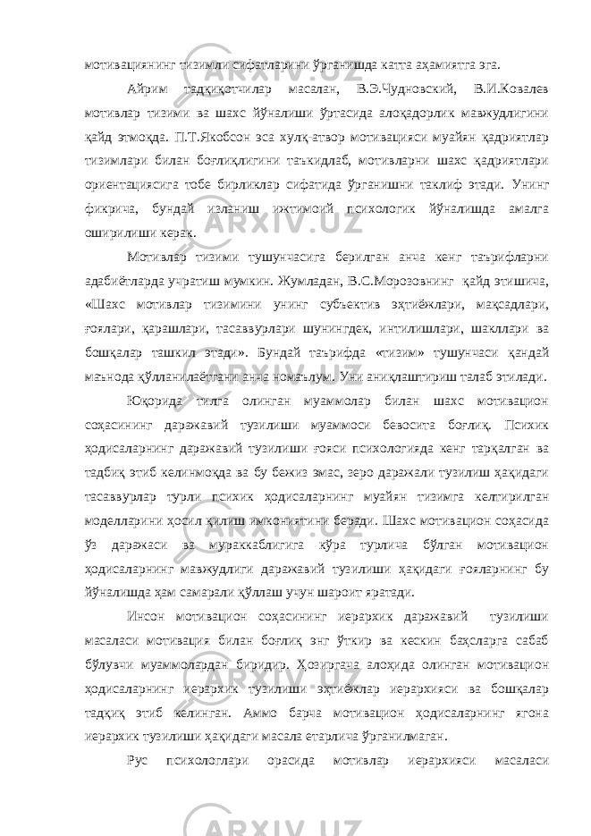 мотивациянинг тизимли сифатларини ўрганишда катта аҳамиятга эга. Айрим тадқиқотчилар масалан, В.Э.Чудновский, В.И.Ковалев мотивлар тизими ва шахс йўналиши ўртасида алоқадорлик мавжудлигини қайд этмоқда. П.Т.Якобсон эса хулқ-атвор мотивацияси муайян қадриятлар тизимлари билан боғлиқлигини таъкидлаб, мотивларни шахс қадриятлари ориентациясига тобе бирликлар сифатида ўрганишни таклиф этади. Унинг фикрича , бундай изланиш ижтимоий психологик йўналишда амалга оширилиши керак. Мотивлар тизими тушунчасига берилган анча кенг таърифларни адабиётларда учратиш мумкин. Жумладан, В.С.Морозовнинг қайд этишича, «Шахс мотивлар тизимини унинг субъектив эҳтиёжлари, мақсадлари, ғоялари, қарашлари, тасаввурлари шунингдек, интилишлари, шакллари ва бошқалар ташкил этади». Бундай таърифда «тизим» тушунчаси қандай маънода қўлланилаётгани анча номаълум. Уни аниқлаштириш талаб этилади. Юқорида тилга олинган муаммолар билан шахс мотивацион соҳасининг даражавий тузилиши муаммоси бевосита боғлиқ. Психик ҳодисаларнинг даражавий тузилиши ғояси психологияда кенг тарқалган ва тадбиқ этиб келинмоқда ва бу бежиз эмас, зеро даражали тузилиш ҳақидаги тасаввурлар турли психик ҳодисаларнинг муайян тизимга келтирилган моделларини ҳосил қилиш имкониятини беради. Шахс мотивацион соҳасида ўз даражаси ва мураккаблигига кўра турлича бўлган мотивацион ҳодисаларнинг мавжудлиги даражавий тузилиши ҳақидаги ғояларнинг бу йўналишда ҳам самарали қўллаш учун шароит яратади. Инсон мотивацион соҳасининг иерархик даражавий тузилиши масаласи мотивация билан боғлиқ энг ўткир ва кескин баҳсларга сабаб бўлувчи муаммолардан биридир. Ҳозиргача алоҳида олинган мотивацион ҳодисаларнинг иерархик тузилиши эҳтиёжлар иерархияси ва бошқалар тадқиқ этиб келинган. Аммо барча мотивацион ҳодисаларнинг ягона иерархик тузилиши ҳақидаги масала етарлича ўрганилмаган. Рус психологлари орасида мотивлар иерархияси масаласи 