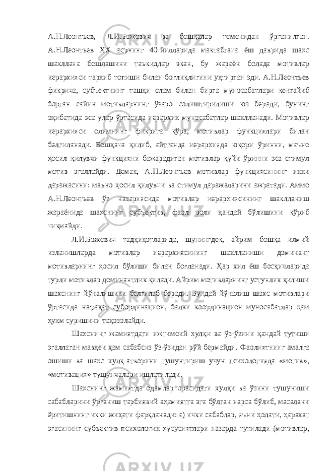 А.Н.Леонтьев, Л.И.Божович ва бошқалар томонидан ўрганилган. А.Н.Леонтьев ХХ асрнинг 40-йилларида мактабгача ёш даврида шахс шакллана бошлашини таъкидлар экан, бу жараён болада мотивлар иерархияси таркиб топиши билан боғлиқлигини уқтирган эди. А.Н.Леонтьев фикрича, субъектнинг ташқи олам билан бирга муносабатлари кенгайиб борган сайин мотивларнинг ўзаро солиштирилиши юз беради, бунинг оқибатида эса улар ўртасида иерархик муносабатлар шаклланади. Мотивлар иерархияси олимнинг фикрига кўра, мотивлар функциялари билан белгиланади. Бошқача қилиб, айтганда иерархияда юқори ўринни, маъно ҳосил қилувчи функцияни бажарадиган мотивлар қуйи ўринни эса стимул мотив эгаллайди. Демак, А.Н.Леонтьев мотивлар функциясининг икки даражасини: маъно ҳосил қилувчи ва стимул даражаларини ажратади. Аммо А.Н.Леонтьев ўз назариясида мотивлар иерархиясининг шаклланиш жараёнида шахснинг субъектив, фаол роли қандай бўлишини кўриб чиқмайди. Л.И.Божович тадқиқотларида, шунингдек, айрим бошқа илмий изланишларда мотивлар иерархиясининг шаклланиши доминант мотивларнинг ҳосил бўлиши билан боғланади. Ҳар хил ёш босқичларида турли мотивлар доминантлик қилади. Айрим мотивларнинг устунлик қилиши шахснинг йўналишини белгилаб беради. Бундай йўналиш шахс мотивлари ўртасида нафақат субординацион, балки координацион муносабатлар ҳам ҳукм суришини тақозолайди. Шахснинг жамиятдаги ижтимоий хулқи ва ўз-ўзини қандай тутиши эгаллаган мавқеи ҳам сабабсиз ўз-ўзидан рўй бермайди. Фаолиятнинг амалга ошиши ва шахс хулқ-атворини тушунтириш учун психологияда «мотив», «мотивация» тушунчалари ишлатилади. Шахснинг жамиятда одамлар орасидаги хулқи ва ўзини тушуниши сабабларини ўрганиш тарбиявий аҳамиятга эга бўлган нарса бўлиб, масалани ёритишнинг икки жиҳати фарқланади: а) ички сабаблар, яъни ҳолати, ҳаракат эгасининг субъектив психологик хусусиятлари назарда тутилади (мотивлар, 