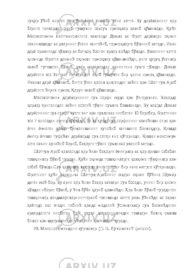 чуқур ўйиб кирган тор ўзанлари нишаби анча катта. Бу дарёларнинг ҳар барига тоғлардан оқиб тушувчи серсув ирмоқлар келиб қўшилади. Қуйи Месопотамия пасттекислигига келганда Дажла ва Фрот дарёлари оқими секинлашади ва уларнинг ўзани кенгайиб, тармоқларга бўлиниб кетади. Икки дарё оралиғида кўллар ва ботқоқ босган ерлар пайдо бўлади. ўлканинг катта қисмида Фротга доимий оқимли ирмоқлар қўшилмайди, унга қуруқ ўзанлар келиб туташган бўлиб, улар жалалардан кенингина сувга тўлади. Дажла дарёсига эса Заг-рос тоғларидан оқиб тушувчи бир қанча ирмоқ қўшилади. Иккала дарё қўшилиб, битта ўзан ҳосил қилгандан кейин ҳам Шот-тул-Араб дарёсига йирик ирмоқ-Қорун келиб қўшилади. Месопотамия дарёларининг сув сарфи жуда ҳам ўзгарувчан. Баҳорда қорлар эриганидан кейин асосий тўлин сувлик бошланади. Бу вақтда Дажла дарёсининг сув сарфи кузги энг кам сувликка нисбатан 10 баробар, Фротники эса 7 ҳиссадан ортиқ кўпаяди. Ёз ва кузда сув сарфининг камайиши сира ҳам ёғин ёғмаган ҳолда буғланишнинг кучайиб кетишига боғлиқдир. Қишда ёмғир ёғиши туфайли дарёларда сув сатҳи яна кўтариади. Қишки максимум аста-секин кучайиб бориб, баҳорги тўлин сувликка уланиб кетади. Шоттул-Араб ҳавзасида ҳар йили баҳорги ёмғирлар ва қор эриши сабабли тошқинлар бўлиб туради. Қуйи оқимда тошқинларга қалқима тўлқинлар ҳам сабаб бўлади.Сув қалқиши вақтида унинг сатҳи бир неча метрга кўтарилади. Фротнинг қуйи оқими ва Шоттул-Арабнинг юқори оқими бўйича Шумер деган жой бор. Бу ерни ҳар йили баҳор кезлари сув босади, унинг бир қисми кўлдан иборат бўлиб, у йил бўйи қуриб қолмайди. Ҳар йили бўлиб турадиган тошқинлар ландшафтларнингтаркиб топишида катта роль ўйнайди ва аҳоли ҳаётида акс этади: табиий ҳамда маданий ўсимликлар сув босмайдиган ерлардагига нисбатан бой; аҳоли деҳқончиликдан ташқари балиқ овлаш билан ҳам шуғулланади.уйларини қамишдан қуради. 78. Месопотамиядаги хурмозор (П. Е. Лукомский фотоси). 