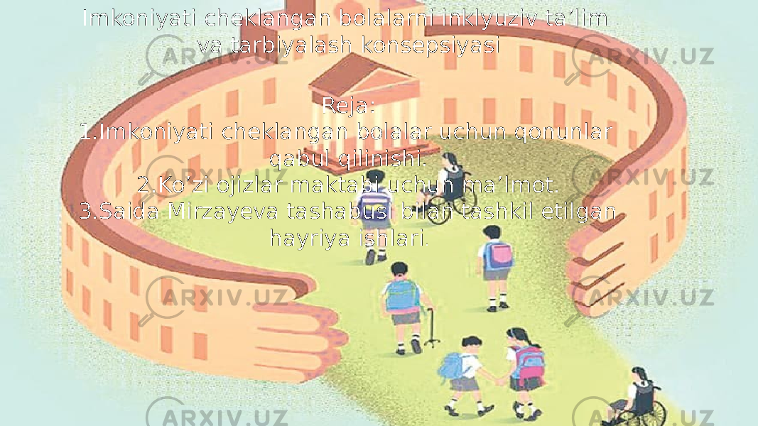 Imkoniyati cheklangan bolalarni inklyuziv ta’lim va tarbiyalash konsepsiyasi Reja: 1.Imkoniyati cheklangan bolalar uchun qonunlar qabul qilinishi. 2.Ko’zi ojizlar maktabi uchun ma’lmot. 3.Saida Mirzayeva tashabusi bilan tashkil etilgan hayriya ishlari . 