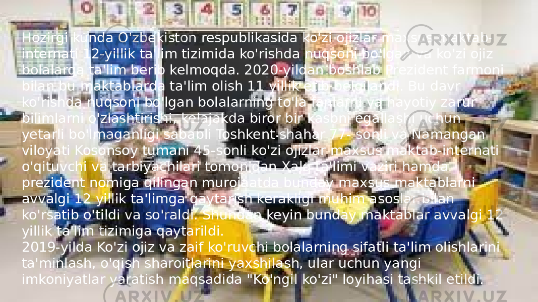 Hozirgi kunda O&#39;zbekiston respublikasida ko&#39;zi ojizlar maxsus maktab- internati 12-yillik ta&#39;lim tizimida ko&#39;rishda nuqsoni bo&#39;lgan va ko&#39;zi ojiz bolalarga ta&#39;lim berib kelmoqda. 2020-yildan boshlab Prezident farmoni bilan bu maktablarda ta&#39;lim olish 11 yillik etib belgilandi. Bu davr ko&#39;rishda nuqsoni bo&#39;lgan bolalarning to&#39;la fanlarni va hayotiy zarur bilimlarni o&#39;zlashtirishi, kelajakda biror bir kasbni egallashi uchun yetarli bo&#39;lmaganligi sababli Toshkent shahar 77- sonli va Namangan viloyati Kosonsoy tumani 45-sonli ko&#39;zi ojizlar maxsus maktab-internati o&#39;qituvchi va tarbiyachilari tomonidan Xalq ta&#39;limi vaziri hamda prezident nomiga qilingan murojaatda bunday maxsus maktablarni avvalgi 12 yillik ta&#39;limga qaytarish kerakligi muhim asoslar bilan ko&#39;rsatib o&#39;tildi va so&#39;raldi. Shundan keyin bunday maktablar avvalgi 12 yillik ta&#39;lim tizimiga qaytarildi. 2019-yilda Ko&#39;zi ojiz va zaif ko&#39;ruvchi bolalarning sifatli ta&#39;lim olishlarini ta&#39;minlash, o&#39;qish sharoitlarini yaxshilash, ular uchun yangi imkoniyatlar yaratish maqsadida &#34;Ko&#39;ngil ko&#39;zi&#34; loyihasi tashkil etildi.  