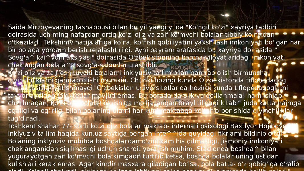 Saida Mirzoyevaning tashabbusi bilan bu yil yangi yilda &#34;Ko&#39;ngil ko&#39;zi&#34; xayriya tadbiri doirasida uch ming nafaгdan ortiq ko&#39;zi ojiz va zaif ko&#39;mvchi bolalaг tibbiy ko&#39;гikdan o&#39;tkaziladi. Tekshimv natijalaгiga ko&#39;гa, ko&#39;гish qobiliyatini yaxshilash imkoniyati bo&#39;lgan har bir bolaga yordam berish rejalashtirildi. Ayni bayram arafasida bu xayriya doirasida &#34; Sovg&#39;a^ kai^voni aksiyasi&#34; doiгasida O&#39;zbekistonning barcha viloyatlaridagi imkoniyati cheklangan bolala^a sovg&#39;a-salomlar ulashildi. Ko&#39;zi ojiz va zaif eshituvchi bolalami inklyuziv ta&#39;lim bilan qamrab olish birmuncha qiyinchiliklarni qamrab olishi mumkin. Chunki hozirgi kunda O&#39;zbekistonda tiflopedagog mutaxassislar yetishmaydi. O&#39;zbekiston universitetlarida hozirgi kunda tiflopedagoglarni tayyorlaydigan fakultetlar mavjud emas. Bu borada darslik va qo&#39;llanmala! ham ishlab chiqilmagan. Ko&#39;zi ojiz bolala! o&#39;qishiga mo&#39;ljallangan bгayl tilidagi kitab^ juda katta hajmga egaligi va og&#39;iriigi bilan bolaning ularni har kuni maktabga ko&#39;taгib boгishida qiyinchiliklar tug&#39;diгadi. Toshkent shahar 77- sonli ko&#39;zi ojiz bolalar maktab- internati psixologi Baxtiyor Hojiboyev inklyuziv ta&#39;lim haqida kun.uz saytiga beгgan inte^^ida quyidagi fikriami bildiгib o&#39;tdi: &#34; Bolaning inklyuziv muhitda boshqalaгdan o&#39;zini kam his qilmasligi, jismoniy imkoniyati cheklanganidan siqilmasligi uchun sharoit yaratish muhim. Stadionda boshqa^ bilan yugurayotgan zaif ko&#39;mvchi bola kimgadñ turtilib ketsa, boshqa bolalar uning ustidan kulishlari kerak emas. Agar kimdir masxara qiladigan bo&#39;lsa, bola batta- o&#39;z qobig&#39;iga o&#39;ralib oladi. Ko&#39;ngli cho&#39;kadi, o&#39;qishga bo&#39;lgan ishtiyoqi so&#39;na boshlaydi, alamzada bo&#39;lib qoladi&#34;. 