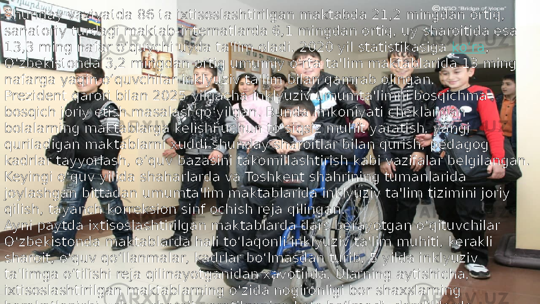 Shunday vaziyatda 86 ta ixtisoslashtirilgan maktabda 21,2 mingdan ortiq, sanatoriy turdagi maktab-internatlarda 6,1 mingdan ortiq, uy sharoitida esa 13,3 ming nafar o‘quvchi uyda ta&#39;lim oladi. 2020 yil statistikasiga  ko‘ra , O‘zbekistonda 3,2 mingdan ortiq umumiy o‘rta ta&#39;lim maktablarida 13 ming nafarga yaqin o‘quvchilar inklyuziv ta&#39;lim bilan qamrab olingan. Prezident qarori bilan 2025 yilgacha inklyuziv umumta&#39;limni bosqichma- bosqich joriy etish masalasi qo‘yilgan. Bunda imkoniyati cheklangan bolalarning maktablarga kelishi uchun to‘siqsiz muhit yaratish, yangi quriladigan maktablarni xuddi shunday sharoitlar bilan qurish, pedagog kadrlar tayyorlash, o‘quv bazasini takomillashtirish kabi vazifalar belgilangan. Keyingi o‘quv yilida shaharlarda va Toshkent shahrining tumanlarida joylashgan bittadan umumta&#39;lim maktablarida inklyuziv ta&#39;lim tizimini joriy qilish, tayanch korreksion sinf ochish reja qilingan. Ayni paytda ixtisoslashtirilgan maktablarda dars berayotgan o‘qituvchilar O‘zbekistonda maktablarda hali to‘laqonli inklyuziv ta&#39;lim muhiti, kerakli sharoit, o‘quv qo‘llanmalar, kadrlar bo‘lmasdan turib, 5 yilda inklyuziv ta&#39;limga o‘tilishi reja qilinayotganidan xavotirda. Ularning aytishicha, ixtisoslashtirilgan maktablarning o‘zida nogironligi bor shaxslarning harakatlanishi uchun sharoit yaratilganiga ko‘p bo‘lmadi, darsliklarda muammolar bor . 