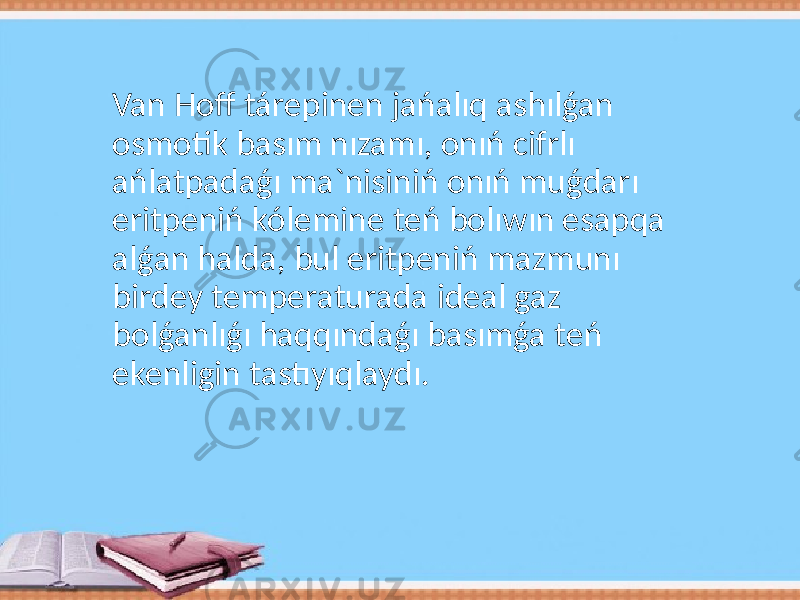 Van Hoff tárepinen jańalıq ashılǵan osmotik basım nızamı, onıń cifrlı ańlatpadaǵı ma`nisiniń onıń muǵdarı eritpeniń kólemine teń bolıwın esapqa alǵan halda, bul eritpeniń mazmunı birdey temperaturada ideal gaz bolǵanlıǵı haqqındaǵı basımǵa teń ekenligin tastıyıqlaydı. 