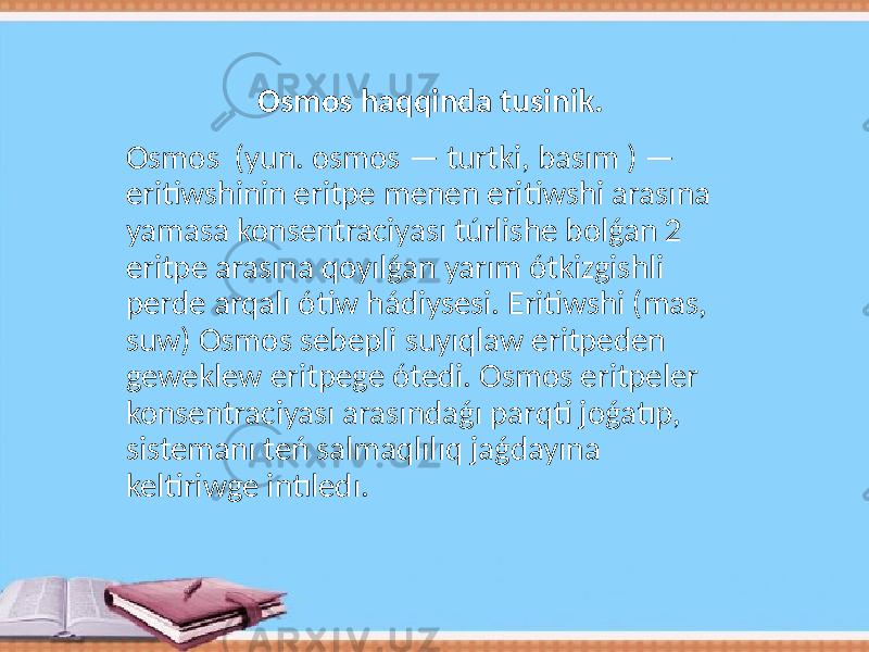 Osmos (yun. osmos — turtki, basım ) — eritiwshinin eritpe menen eritiwshi arasına yamasa konsentraciyası túrlishe bolǵan 2 eritpe arasına qoyılǵan yarım ótkizgishli perde arqalı ótiw hádiysesi. Eritiwshi (mas, suw) Osmos sebepli suyıqlaw eritpeden geweklew eritpege ótedi. Osmos eritpeler konsentraciyası arasındaǵı parqti joǵatıp, sistemanı teń salmaqlılıq jaǵdayına keltiriwge intıledı. Osmos haqqinda tusinik. 