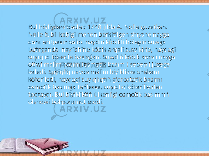 Bul hádiyseni daslep 1748-jılda A. Nolle guzetken. Nolle tubi kobigi menen berkitilgen shıyshe nayga qant eritpesin salıp, naydin kóbikli bólegin suwǵa batırganda nay ishine kóbik arqali suw kirip, naydagi suyıqlıq kóterile baslaǵan. Suwdiń kóbik arqalı nayga ótiwi málim basım (osmotik basım ) sebepli júzege keledi. Suyiqliq nayda málim biyiklikke shekem kóteriledi, naydagi suyıqlıqtıń gidrostatik basımı osmotik basımǵa teńlesse, suyıqlıq kóteriliwden toqtaydı. Bul biyikliktiń úlkenligi osmotik basımnıń ólshewi bolıp xızmet etedi. 