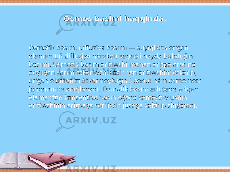 Osmos basimi haqqinda. Osmotik basım, diffuziya basımı — suyıqlıqta erigen elementtıń diffuziya háreketi sebepli payda bolatuǵın basımı. Osmotik basım eritiwshi menen eritpe arasına qoyılǵan yarım ótkeriwshi (ózinnen eritiwshini ótkerip, erigen elementtı ótkermeytuǵın ) perde hám osmometr járdeminde aniqlanadi. Osmotik basım eritpede erigen elementtıń konsentraciyasın oǵada kemeytiw ushın eritiwshinin eritpege soriliwin júzege keltirip shıǵaradı. 