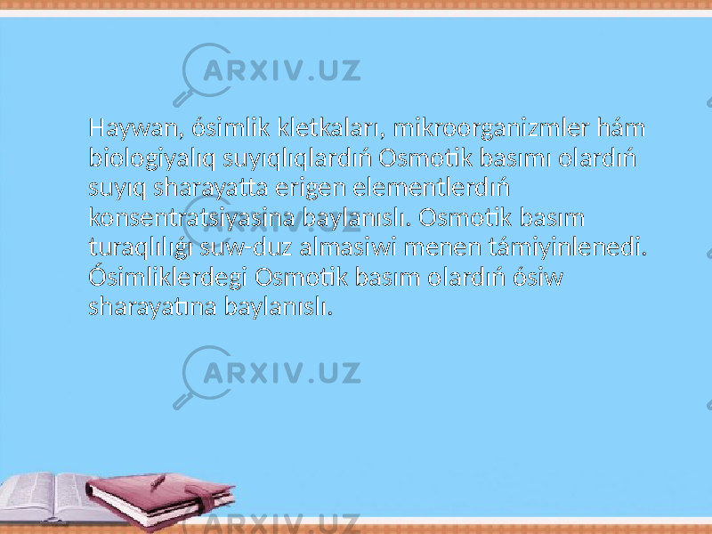 Haywan, ósimlik kletkaları, mikroorganizmler hám biologiyalıq suyıqlıqlardıń Osmotik basımı olardıń suyıq sharayatta erigen elementlerdıń konsentratsiyasina baylanıslı. Osmotik basım turaqlılıǵı suw-duz almasiwi menen támiyinlenedi. Ósimliklerdegi Osmotik basım olardıń ósiw sharayatına baylanıslı. 