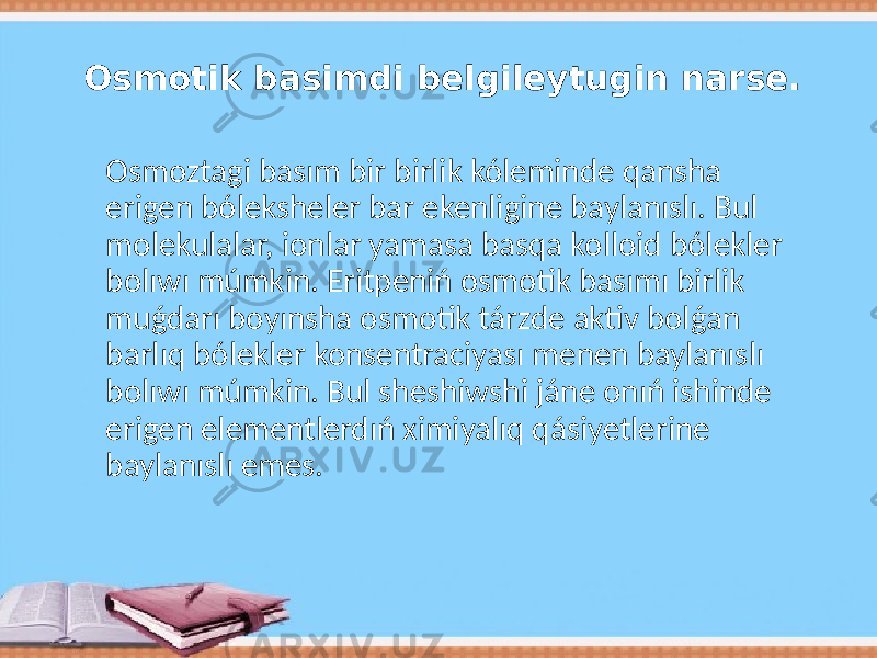 Osmotik basimdi belgileytugin narse. Osmoztagi basım bir birlik kóleminde qansha erigen bóleksheler bar ekenligine baylanıslı. Bul molekulalar, ionlar yamasa basqa kolloid bólekler bolıwı múmkin. Eritpeniń osmotik basımı birlik muǵdarı boyınsha osmotik tárzde aktiv bolǵan barlıq bólekler konsentraciyası menen baylanıslı bolıwı múmkin. Bul sheshiwshi jáne onıń ishinde erigen elementlerdıń ximiyalıq qásiyetlerine baylanıslı emes. 