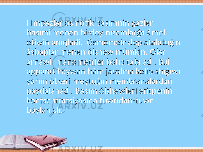 Ilimpazlar osmotik basımnin gazler basımi menen birdey nızamlarǵa ámel etiwin anıqladi. Osmometr dep atalatuǵın ásbaplar menen ólshew múmkin. Olar arnawlı manometrler bolıp tabıladı. Bul apparat haywan hám jasalma kelip shıǵıwı yarım ótkerilmeytuǵın membranalardan paydalanadı. Basım ólshewleri eritpeniń kontsentratsiyasına tuwrıdan-tuwrı baylanıslı. 