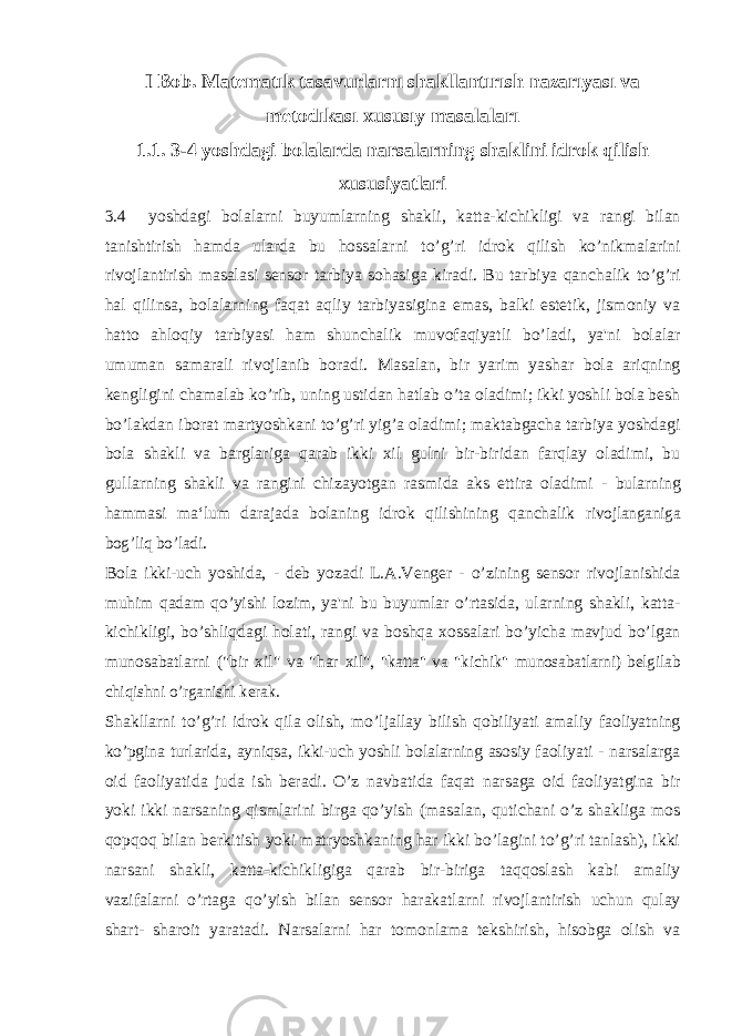 I Bob. Matematık tasavurlarnı shakllantırısh nazarıyası va metodıkası xususıy masalaları 1.1. 3-4 yoshdagi bolalarda narsalarning shaklini idrok qilish xususiyatlari 3.4 yoshdagi bolalarni buyumlarning shakli, katta-kichikligi va rangi bilan tanishtirish hamda ularda bu hossalarni to’g’ri idrok qilish ko’nikmalarini rivojlantirish masalasi sensor tarbiya sohasiga kiradi. Bu tarbiya qanchalik to’g’ri hal qilinsa, bolalarning faqat aqliy tarbiyasigina emas, balki estetik, jismoniy va hatto ahloqiy tarbiyasi ham shunchalik muvofaqiyatli bo’ladi, ya&#39;ni bolalar umuman samarali rivojlanib boradi. Masalan, bir yarim yashar bola ariqning kengligini chamalab ko’rib, uning ustidan hatlab o’ta oladimi; ikki yoshli bola besh bo’lakdan iborat martyoshkani to’g’ri yig’a oladimi; maktabgacha tarbiya yoshdagi bola shakli va barglariga qarab ikki xil gulni bir-biridan farqlay oladimi, bu gullarning shakli va rangini chizayotgan rasmida aks ettira oladimi - bularning hammasi ma‘lum darajada bolaning idrok qilishining qanchalik rivojlanganiga bog’liq bo’ladi. Bola ikki-uch yoshida, - deb yozadi L.A.Venger - o’zining sensor rivojlanishida muhim qadam qo’yishi lozim, ya&#39;ni bu buyumlar o’rtasida, ularning shakli, katta- kichikligi, bo’shliqdagi holati, rangi va boshqa xossalari bo’yicha mavjud bo’lgan munosabatlarni (&#34;bir xil&#34; va &#34;har xil&#34;, &#34;katta&#34; va &#34;kichik&#34; munosabatlarni) belgilab chiqishni o’rganishi kerak. Shakllarni to’g’ri idrok qila olish, mo’ljallay bilish qobiliyati amaliy faoliyatning ko’pgina turlarida, ayniqsa, ikki-uch yoshli bolalarning asosiy faoliyati - narsalarga oid faoliyatida juda ish beradi. O’z navbatida faqat narsaga oid faoliyatgina bir yoki ikki narsaning qismlarini birga qo’yish (masalan, qutichani o’z shakliga mos qopqoq bilan berkitish yoki matryoshkaning har ikki bo’lagini to’g’ri tanlash), ikki narsani shakli, katta-kichikligiga qarab bir-biriga taqqoslash kabi amaliy vazifalarni o’rtaga qo’yish bilan sensor harakatlarni rivojlantirish uchun qulay shart- sharoit yaratadi. Narsalarni har tomonlama tekshirish, hisobga olish va 