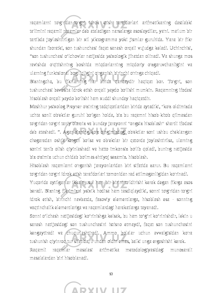 raqamlarni to&#39;g&#39;ridan-to&#39;g&#39;ri idrok etish tarafdorlari arifmetikaning dastlabki ta&#39;limini raqamli raqamlar deb ataladigan narsalarga asoslaydilar, ya&#39;ni. ma&#39;lum bir tartibda joylashtirilgan bir xil piktogramma yoki jismlar guruhida. Yana bir fikr shundan iboratki, son tushunchasi faqat sanash orqali vujudga keladi. Uchinchisi, “son tushunchasi o‘lchovlar natijasida psixologik jihatdan olinadi. Va shunga mos ravishda o&#39;qitishning boshida miqdorlarning miqdoriy o&#39;zgaruvchanligini va ularning funktsional bog&#39;liqligini o&#39;rganish birinchi o&#39;ringa chiqadi. Bizningcha, bu fikrlarning har birida qandaydir haqiqat bor. To&#39;g&#39;ri, son tushunchasi bevosita idrok etish orqali paydo bo&#39;lishi mumkin. Raqamning ifodasi hisoblash orqali paydo bo&#39;lishi ham xuddi shunday haqiqatdir. Mashhur psixolog Preyner o&#39;zining tadqiqotlaridan birida aytadiki, &#34;ko&#39;z oldimizda uchta sonli ob&#39;ektlar guruhi bo&#39;lgan holda, biz bu raqamni hisob-kitob qilmasdan to&#39;g&#39;ridan-to&#39;g&#39;ri taniy olamiz va bunday jarayonni &#34;ongsiz hisoblash&#34; shartli ifodasi deb atashadi. ”. Agar bizning ko&#39;z o&#39;ngimizdagi ob&#39;ektlar soni ushbu cheklangan chegaradan oshib ketgan bo&#39;lsa va ob&#39;ektlar bir qatorda joylashtirilsa, ularning sonini tanib olish qiyinlashadi va hatto imkonsiz bo&#39;lib qoladi, buning natijasida biz o&#39;zimiz uchun chidab bo&#39;lmas ehtiyoj sezamiz. hisoblash. Hisoblash raqamlarni o&#39;rganish jarayonlaridan biri sifatida zarur. Bu raqamlarni to&#39;g&#39;ridan-to&#39;g&#39;ri idrok etish tarafdorlari tomonidan rad etilmaganligidan ko&#39;rinadi. Yuqorida aytilganlar ikkala usul ham bir-birini to&#39;ldirishi kerak degan fikrga asos beradi. Bizning fikrimizni psixik hodisa ham tasdiqlaydiki, sonni to&#39;g&#39;ridan-to&#39;g&#39;ri idrok etish, birinchi navbatda, fazoviy elementlarga, hisoblash esa - sonning vaqtinchalik elementlariga va raqamlardagi harakatlarga tayanadi. Sonni o‘lchash natijasidagi ko‘rinishga kelsak, bu ham to‘g‘ri ko‘rinishdir, lekin u sanash natijasidagi son tushunchasini istisno etmaydi, faqat son tushunchasini kengaytiradi va chuqurlashtiradi. Ammo bolalar uchun avvalgisidan ko&#39;ra tushunish qiyinroq tur sifatida, u undan oldin emas, balki unga ergashishi kerak. Raqamli raqamlar masalasi arifmetika metodologiyasidagi munozarali masalalardan biri hisoblanadi. 10 