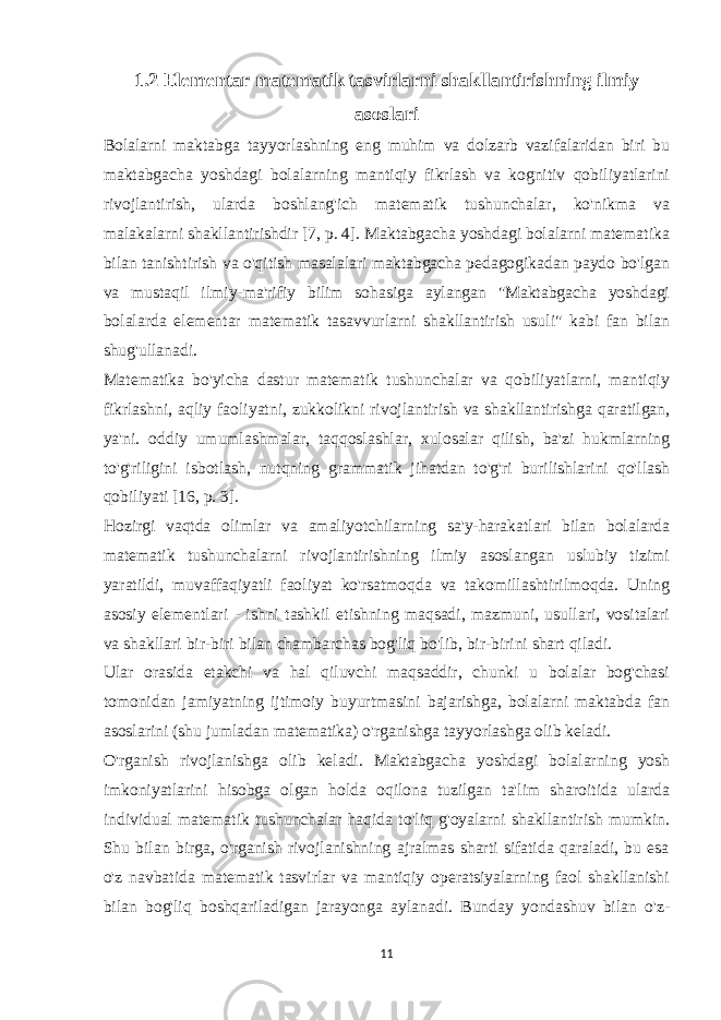 1.2 Elementar matematik tasvirlarni shakllantirishning ilmiy asoslari Bolalarni maktabga tayyorlashning eng muhim va dolzarb vazifalaridan biri bu maktabgacha yoshdagi bolalarning mantiqiy fikrlash va kognitiv qobiliyatlarini rivojlantirish, ularda boshlang&#39;ich matematik tushunchalar, ko&#39;nikma va malakalarni shakllantirishdir [7, p. 4]. Maktabgacha yoshdagi bolalarni matematika bilan tanishtirish va o&#39;qitish masalalari maktabgacha pedagogikadan paydo bo&#39;lgan va mustaqil ilmiy-ma&#39;rifiy bilim sohasiga aylangan &#34;Maktabgacha yoshdagi bolalarda elementar matematik tasavvurlarni shakllantirish usuli&#34; kabi fan bilan shug&#39;ullanadi. Matematika bo&#39;yicha dastur matematik tushunchalar va qobiliyatlarni, mantiqiy fikrlashni, aqliy faoliyatni, zukkolikni rivojlantirish va shakllantirishga qaratilgan, ya&#39;ni. oddiy umumlashmalar, taqqoslashlar, xulosalar qilish, ba&#39;zi hukmlarning to&#39;g&#39;riligini isbotlash, nutqning grammatik jihatdan to&#39;g&#39;ri burilishlarini qo&#39;llash qobiliyati [16, p. 3]. Hozirgi vaqtda olimlar va amaliyotchilarning sa&#39;y-harakatlari bilan bolalarda matematik tushunchalarni rivojlantirishning ilmiy asoslangan uslubiy tizimi yaratildi, muvaffaqiyatli faoliyat ko&#39;rsatmoqda va takomillashtirilmoqda. Uning asosiy elementlari - ishni tashkil etishning maqsadi, mazmuni, usullari, vositalari va shakllari bir-biri bilan chambarchas bog&#39;liq bo&#39;lib, bir-birini shart qiladi. Ular orasida etakchi va hal qiluvchi maqsaddir, chunki u bolalar bog&#39;chasi tomonidan jamiyatning ijtimoiy buyurtmasini bajarishga, bolalarni maktabda fan asoslarini (shu jumladan matematika) o&#39;rganishga tayyorlashga olib keladi. O&#39;rganish rivojlanishga olib keladi. Maktabgacha yoshdagi bolalarning yosh imkoniyatlarini hisobga olgan holda oqilona tuzilgan ta&#39;lim sharoitida ularda individual matematik tushunchalar haqida to&#39;liq g&#39;oyalarni shakllantirish mumkin. Shu bilan birga, o&#39;rganish rivojlanishning ajralmas sharti sifatida qaraladi, bu esa o&#39;z navbatida matematik tasvirlar va mantiqiy operatsiyalarning faol shakllanishi bilan bog&#39;liq boshqariladigan jarayonga aylanadi. Bunday yondashuv bilan o&#39;z- 11 