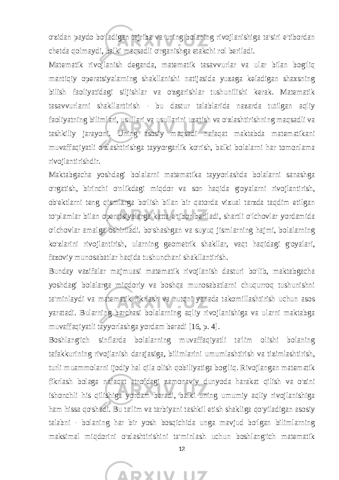 o&#39;zidan paydo bo&#39;ladigan tajriba va uning bolaning rivojlanishiga ta&#39;siri e&#39;tibordan chetda qolmaydi, balki maqsadli o&#39;rganishga etakchi rol beriladi. Matematik rivojlanish deganda, matematik tasavvurlar va ular bilan bog&#39;liq mantiqiy operatsiyalarning shakllanishi natijasida yuzaga keladigan shaxsning bilish faoliyatidagi siljishlar va o&#39;zgarishlar tushunilishi kerak. Matematik tasavvurlarni shakllantirish - bu dastur talablarida nazarda tutilgan aqliy faoliyatning bilimlari, usullari va usullarini uzatish va o&#39;zlashtirishning maqsadli va tashkiliy jarayoni. Uning asosiy maqsadi nafaqat maktabda matematikani muvaffaqiyatli o&#39;zlashtirishga tayyorgarlik ko&#39;rish, balki bolalarni har tomonlama rivojlantirishdir. Maktabgacha yoshdagi bolalarni matematika tayyorlashda bolalarni sanashga o&#39;rgatish, birinchi o&#39;nlikdagi miqdor va son haqida g&#39;oyalarni rivojlantirish, ob&#39;ektlarni teng qismlarga bo&#39;lish bilan bir qatorda vizual tarzda taqdim etilgan to&#39;plamlar bilan operatsiyalarga katta e&#39;tibor beriladi, shartli o&#39;lchovlar yordamida o&#39;lchovlar amalga oshiriladi. bo&#39;shashgan va suyuq jismlarning hajmi, bolalarning ko&#39;zlarini rivojlantirish, ularning geometrik shakllar, vaqt haqidagi g&#39;oyalari, fazoviy munosabatlar haqida tushunchani shakllantirish. Bunday vazifalar majmuasi matematik rivojlanish dasturi bo&#39;lib, maktabgacha yoshdagi bolalarga miqdoriy va boshqa munosabatlarni chuqurroq tushunishni ta&#39;minlaydi va matematik fikrlash va nutqni yanada takomillashtirish uchun asos yaratadi. Bularning barchasi bolalarning aqliy rivojlanishiga va ularni maktabga muvaffaqiyatli tayyorlashga yordam beradi [16, p. 4]. Boshlang&#39;ich sinflarda bolalarning muvaffaqiyatli ta&#39;lim olishi bolaning tafakkurining rivojlanish darajasiga, bilimlarini umumlashtirish va tizimlashtirish, turli muammolarni ijodiy hal qila olish qobiliyatiga bog&#39;liq. Rivojlangan matematik fikrlash bolaga nafaqat atrofdagi zamonaviy dunyoda harakat qilish va o&#39;zini ishonchli his qilishiga yordam beradi, balki uning umumiy aqliy rivojlanishiga ham hissa qo&#39;shadi. Bu ta&#39;lim va tarbiyani tashkil etish shakliga qo&#39;yiladigan asosiy talabni - bolaning har bir yosh bosqichida unga mavjud bo&#39;lgan bilimlarning maksimal miqdorini o&#39;zlashtirishini ta&#39;minlash uchun boshlang&#39;ich matematik 12 