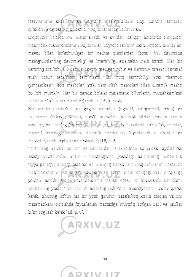 tasavvurlarni shakllantirish bo&#39;yicha mashg&#39;ulotlarni iloji boricha samarali qilishdir. progressiv intellektual rivojlanishni rag&#39;batlantirish. O&#39;qituvchi haftada 2-3 marta sinfda va sinfdan tashqari bolalarda elementar matematik tushunchalarni rivojlantirish bo&#39;yicha ishlarni tashkil qiladi. Sinflar bir mavzu bilan birlashtirilgan bir nechta qismlardan iborat. Yil davomida mashg&#39;ulotlarning davomiyligi va intensivligi asta-sekin o&#39;sib boradi. Har bir darsning tuzilishi 1-3 daqiqa davom etadigan ruhiy va jismoniy stressni bartaraf etish uchun tanaffusni ta&#39;minlaydi. Bu nutq hamrohligi yoki &#34;barmoq gimnastikasi&#34;, ko&#39;z mashqlari yoki dam olish mashqlari bilan dinamik mashq bo&#39;lishi mumkin. Har bir darsda bolalar matematik bilimlarini mustahkamlash uchun turli xil harakatlarni bajaradilar [16, p. besh]. Matematika darslarida pedagoglar metodlar (og&#39;zaki, ko&#39;rgazmali, o&#39;yin) va usullardan (hikoya, suhbat, tavsif, ko&#39;rsatma va tushuntirish, bolalar uchun savollar, bolalarning javoblari, namunalar, haqiqiy narsalarni ko&#39;rsatish, rasmlar, raqamli kartalar, raqamlar, didaktik harakatlar) foydalanadilar. o&#39;yinlar va mashqlar, ochiq o&#39;yinlar va boshqalar) [16, b. 6]. Ta&#39;limning barcha usullari va usullaridan, shakllaridan kompleks foydalanish asosiy vazifalardan birini - maktabgacha yoshdagi bolalarning matematik tayyorgarligini amalga oshirish va ularning tafakkurini rivojlantirishni maktabda matematikani muvaffaqiyatli o&#39;zlashtirish uchun etarli darajaga olib chiqishga yordam beradi. Matematika darslarini tashkil qilish va o&#39;tkazishda har doim bolalarning yoshini va har bir bolaning individual xususiyatlarini eslab qolish kerak. Shuning uchun har bir yosh guruhini batafsilroq ko&#39;rib chiqish va uni matematikani o&#39;qitishda foydalanish maqsadga muvofiq bo&#39;lgan usul va usullar bilan bog&#39;lash kerak [18, p. 6]. 13 