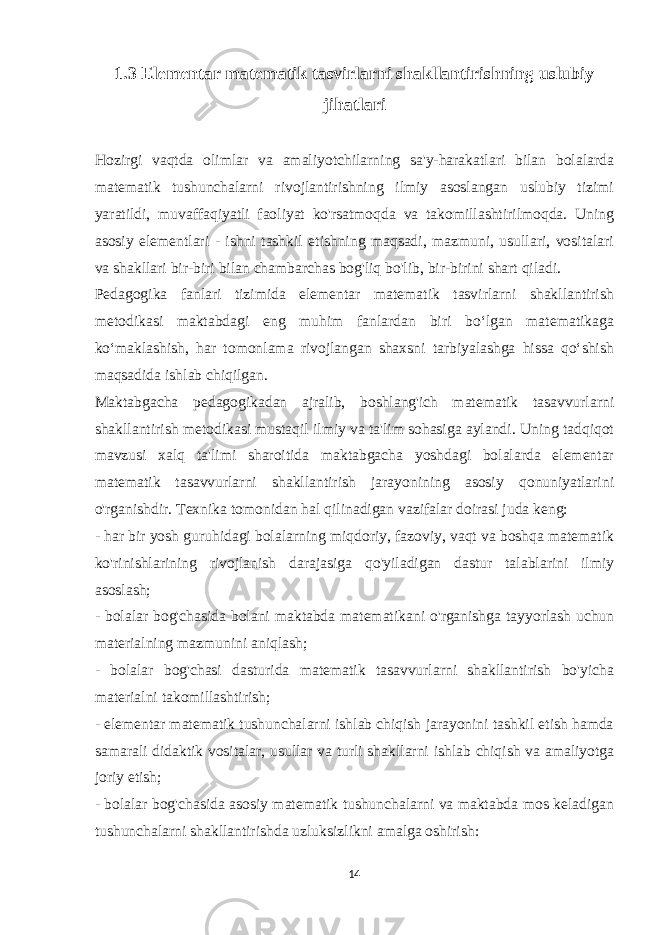 1.3 Elementar matematik tasvirlarni shakllantirishning uslubiy jihatlari Hozirgi vaqtda olimlar va amaliyotchilarning sa&#39;y-harakatlari bilan bolalarda matematik tushunchalarni rivojlantirishning ilmiy asoslangan uslubiy tizimi yaratildi, muvaffaqiyatli faoliyat ko&#39;rsatmoqda va takomillashtirilmoqda. Uning asosiy elementlari - ishni tashkil etishning maqsadi, mazmuni, usullari, vositalari va shakllari bir-biri bilan chambarchas bog&#39;liq bo&#39;lib, bir-birini shart qiladi. Pedagogika fanlari tizimida elementar matematik tasvirlarni shakllantirish metodikasi maktabdagi eng muhim fanlardan biri bo‘lgan matematikaga ko‘maklashish, har tomonlama rivojlangan shaxsni tarbiyalashga hissa qo‘shish maqsadida ishlab chiqilgan. Maktabgacha pedagogikadan ajralib, boshlang&#39;ich matematik tasavvurlarni shakllantirish metodikasi mustaqil ilmiy va ta&#39;lim sohasiga aylandi. Uning tadqiqot mavzusi xalq ta&#39;limi sharoitida maktabgacha yoshdagi bolalarda elementar matematik tasavvurlarni shakllantirish jarayonining asosiy qonuniyatlarini o&#39;rganishdir. Texnika tomonidan hal qilinadigan vazifalar doirasi juda keng: - har bir yosh guruhidagi bolalarning miqdoriy, fazoviy, vaqt va boshqa matematik ko&#39;rinishlarining rivojlanish darajasiga qo&#39;yiladigan dastur talablarini ilmiy asoslash; - bolalar bog&#39;chasida bolani maktabda matematikani o&#39;rganishga tayyorlash uchun materialning mazmunini aniqlash; - bolalar bog&#39;chasi dasturida matematik tasavvurlarni shakllantirish bo&#39;yicha materialni takomillashtirish; - elementar matematik tushunchalarni ishlab chiqish jarayonini tashkil etish hamda samarali didaktik vositalar, usullar va turli shakllarni ishlab chiqish va amaliyotga joriy etish; - bolalar bog&#39;chasida asosiy matematik tushunchalarni va maktabda mos keladigan tushunchalarni shakllantirishda uzluksizlikni amalga oshirish: 14 