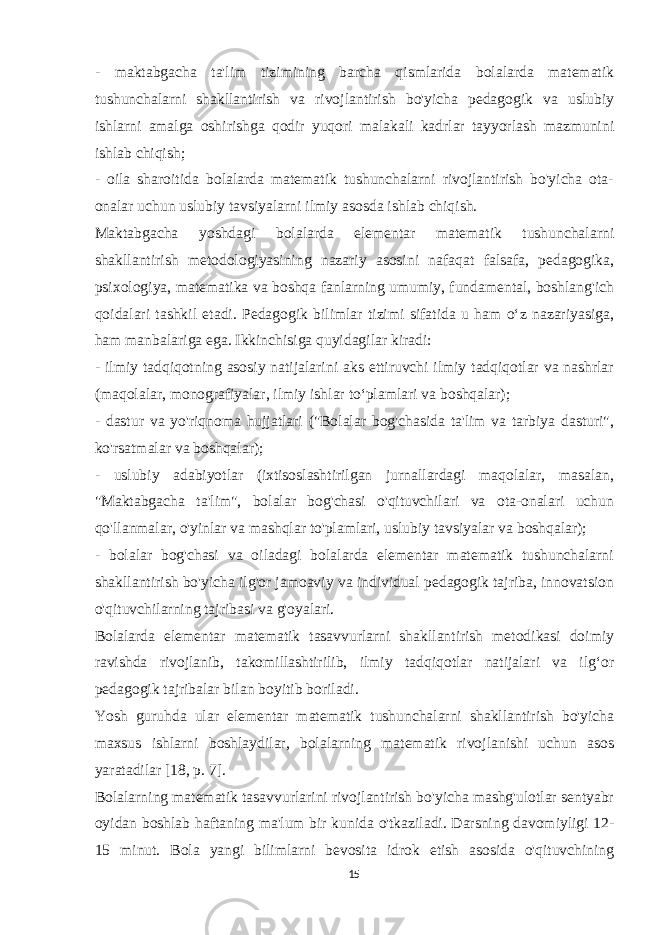 - maktabgacha ta&#39;lim tizimining barcha qismlarida bolalarda matematik tushunchalarni shakllantirish va rivojlantirish bo&#39;yicha pedagogik va uslubiy ishlarni amalga oshirishga qodir yuqori malakali kadrlar tayyorlash mazmunini ishlab chiqish; - oila sharoitida bolalarda matematik tushunchalarni rivojlantirish bo&#39;yicha ota- onalar uchun uslubiy tavsiyalarni ilmiy asosda ishlab chiqish. Maktabgacha yoshdagi bolalarda elementar matematik tushunchalarni shakllantirish metodologiyasining nazariy asosini nafaqat falsafa, pedagogika, psixologiya, matematika va boshqa fanlarning umumiy, fundamental, boshlang&#39;ich qoidalari tashkil etadi. Pedagogik bilimlar tizimi sifatida u ham o‘z nazariyasiga, ham manbalariga ega. Ikkinchisiga quyidagilar kiradi: - ilmiy tadqiqotning asosiy natijalarini aks ettiruvchi ilmiy tadqiqotlar va nashrlar (maqolalar, monografiyalar, ilmiy ishlar to‘plamlari va boshqalar); - dastur va yo&#39;riqnoma hujjatlari (&#34;Bolalar bog&#39;chasida ta&#39;lim va tarbiya dasturi&#34;, ko&#39;rsatmalar va boshqalar); - uslubiy adabiyotlar (ixtisoslashtirilgan jurnallardagi maqolalar, masalan, &#34;Maktabgacha ta&#39;lim&#34;, bolalar bog&#39;chasi o&#39;qituvchilari va ota-onalari uchun qo&#39;llanmalar, o&#39;yinlar va mashqlar to&#39;plamlari, uslubiy tavsiyalar va boshqalar); - bolalar bog&#39;chasi va oiladagi bolalarda elementar matematik tushunchalarni shakllantirish bo&#39;yicha ilg&#39;or jamoaviy va individual pedagogik tajriba, innovatsion o&#39;qituvchilarning tajribasi va g&#39;oyalari. Bolalarda elementar matematik tasavvurlarni shakllantirish metodikasi doimiy ravishda rivojlanib, takomillashtirilib, ilmiy tadqiqotlar natijalari va ilg‘or pedagogik tajribalar bilan boyitib boriladi. Yosh guruhda ular elementar matematik tushunchalarni shakllantirish bo&#39;yicha maxsus ishlarni boshlaydilar, bolalarning matematik rivojlanishi uchun asos yaratadilar [18, p. 7]. Bolalarning matematik tasavvurlarini rivojlantirish bo&#39;yicha mashg&#39;ulotlar sentyabr oyidan boshlab haftaning ma&#39;lum bir kunida o&#39;tkaziladi. Darsning davomiyligi 12- 15 minut. Bola yangi bilimlarni bevosita idrok etish asosida o&#39;qituvchining 15 