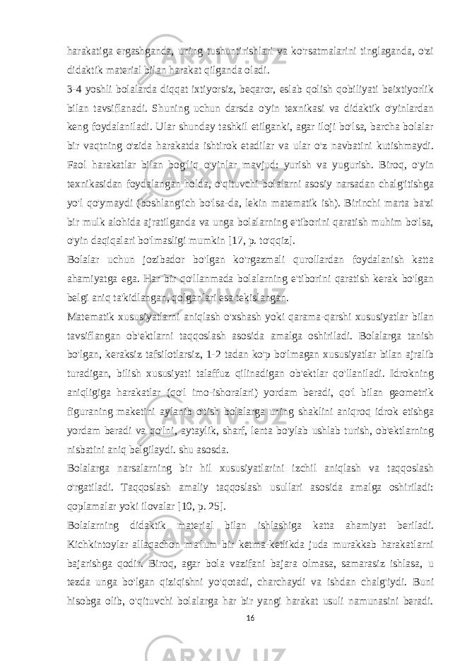 harakatiga ergashganda, uning tushuntirishlari va ko&#39;rsatmalarini tinglaganda, o&#39;zi didaktik material bilan harakat qilganda oladi. 3-4 yoshli bolalarda diqqat ixtiyorsiz, beqaror, eslab qolish qobiliyati beixtiyorlik bilan tavsiflanadi. Shuning uchun darsda o&#39;yin texnikasi va didaktik o&#39;yinlardan keng foydalaniladi. Ular shunday tashkil etilganki, agar iloji bo&#39;lsa, barcha bolalar bir vaqtning o&#39;zida harakatda ishtirok etadilar va ular o&#39;z navbatini kutishmaydi. Faol harakatlar bilan bog&#39;liq o&#39;yinlar mavjud: yurish va yugurish. Biroq, o&#39;yin texnikasidan foydalangan holda, o&#39;qituvchi bolalarni asosiy narsadan chalg&#39;itishga yo&#39;l qo&#39;ymaydi (boshlang&#39;ich bo&#39;lsa-da, lekin matematik ish). Birinchi marta ba&#39;zi bir mulk alohida ajratilganda va unga bolalarning e&#39;tiborini qaratish muhim bo&#39;lsa, o&#39;yin daqiqalari bo&#39;lmasligi mumkin [17, p. to&#39;qqiz]. Bolalar uchun jozibador bo&#39;lgan ko&#39;rgazmali qurollardan foydalanish katta ahamiyatga ega. Har bir qo&#39;llanmada bolalarning e&#39;tiborini qaratish kerak bo&#39;lgan belgi aniq ta&#39;kidlangan, qolganlari esa tekislangan. Matematik xususiyatlarni aniqlash o&#39;xshash yoki qarama-qarshi xususiyatlar bilan tavsiflangan ob&#39;ektlarni taqqoslash asosida amalga oshiriladi. Bolalarga tanish bo&#39;lgan, keraksiz tafsilotlarsiz, 1-2 tadan ko&#39;p bo&#39;lmagan xususiyatlar bilan ajralib turadigan, bilish xususiyati talaffuz qilinadigan ob&#39;ektlar qo&#39;llaniladi. Idrokning aniqligiga harakatlar (qo&#39;l imo-ishoralari) yordam beradi, qo&#39;l bilan geometrik figuraning maketini aylanib o&#39;tish bolalarga uning shaklini aniqroq idrok etishga yordam beradi va qo&#39;lni, aytaylik, sharf, lenta bo&#39;ylab ushlab turish, ob&#39;ektlarning nisbatini aniq belgilaydi. shu asosda. Bolalarga narsalarning bir hil xususiyatlarini izchil aniqlash va taqqoslash o&#39;rgatiladi. Taqqoslash amaliy taqqoslash usullari asosida amalga oshiriladi: qoplamalar yoki ilovalar [10, p. 25]. Bolalarning didaktik material bilan ishlashiga katta ahamiyat beriladi. Kichkintoylar allaqachon ma&#39;lum bir ketma-ketlikda juda murakkab harakatlarni bajarishga qodir. Biroq, agar bola vazifani bajara olmasa, samarasiz ishlasa, u tezda unga bo&#39;lgan qiziqishni yo&#39;qotadi, charchaydi va ishdan chalg&#39;iydi. Buni hisobga olib, o&#39;qituvchi bolalarga har bir yangi harakat usuli namunasini beradi. 16 