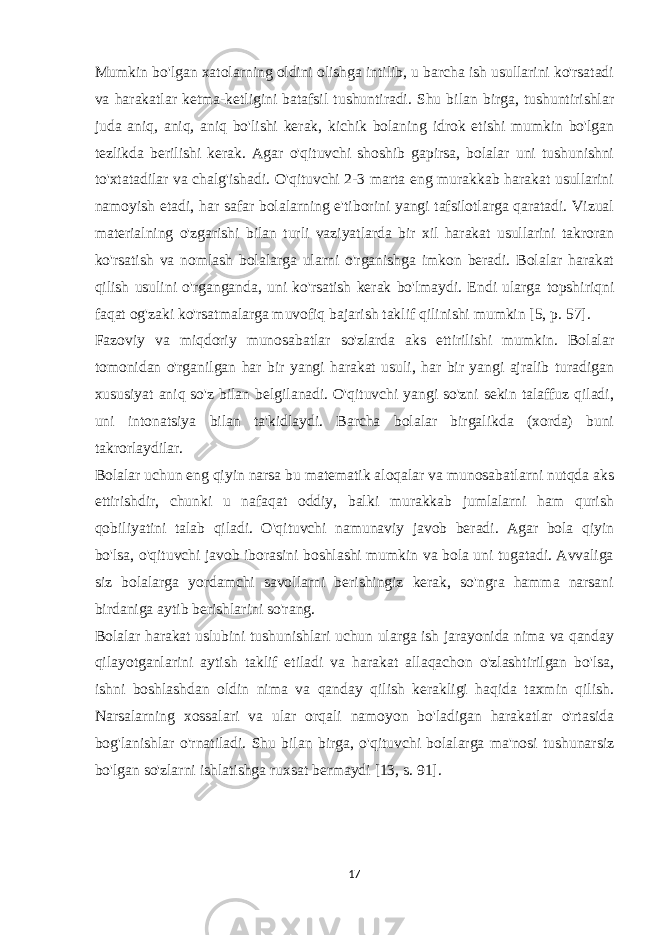 Mumkin bo&#39;lgan xatolarning oldini olishga intilib, u barcha ish usullarini ko&#39;rsatadi va harakatlar ketma-ketligini batafsil tushuntiradi. Shu bilan birga, tushuntirishlar juda aniq, aniq, aniq bo&#39;lishi kerak, kichik bolaning idrok etishi mumkin bo&#39;lgan tezlikda berilishi kerak. Agar o&#39;qituvchi shoshib gapirsa, bolalar uni tushunishni to&#39;xtatadilar va chalg&#39;ishadi. O&#39;qituvchi 2-3 marta eng murakkab harakat usullarini namoyish etadi, har safar bolalarning e&#39;tiborini yangi tafsilotlarga qaratadi. Vizual materialning o&#39;zgarishi bilan turli vaziyatlarda bir xil harakat usullarini takroran ko&#39;rsatish va nomlash bolalarga ularni o&#39;rganishga imkon beradi. Bolalar harakat qilish usulini o&#39;rganganda, uni ko&#39;rsatish kerak bo&#39;lmaydi. Endi ularga topshiriqni faqat og&#39;zaki ko&#39;rsatmalarga muvofiq bajarish taklif qilinishi mumkin [5, p. 57]. Fazoviy va miqdoriy munosabatlar so&#39;zlarda aks ettirilishi mumkin. Bolalar tomonidan o&#39;rganilgan har bir yangi harakat usuli, har bir yangi ajralib turadigan xususiyat aniq so&#39;z bilan belgilanadi. O&#39;qituvchi yangi so&#39;zni sekin talaffuz qiladi, uni intonatsiya bilan ta&#39;kidlaydi. Barcha bolalar birgalikda (xorda) buni takrorlaydilar. Bolalar uchun eng qiyin narsa bu matematik aloqalar va munosabatlarni nutqda aks ettirishdir, chunki u nafaqat oddiy, balki murakkab jumlalarni ham qurish qobiliyatini talab qiladi. O&#39;qituvchi namunaviy javob beradi. Agar bola qiyin bo&#39;lsa, o&#39;qituvchi javob iborasini boshlashi mumkin va bola uni tugatadi. Avvaliga siz bolalarga yordamchi savollarni berishingiz kerak, so&#39;ngra hamma narsani birdaniga aytib berishlarini so&#39;rang. Bolalar harakat uslubini tushunishlari uchun ularga ish jarayonida nima va qanday qilayotganlarini aytish taklif etiladi va harakat allaqachon o&#39;zlashtirilgan bo&#39;lsa, ishni boshlashdan oldin nima va qanday qilish kerakligi haqida taxmin qilish. Narsalarning xossalari va ular orqali namoyon bo&#39;ladigan harakatlar o&#39;rtasida bog&#39;lanishlar o&#39;rnatiladi. Shu bilan birga, o&#39;qituvchi bolalarga ma&#39;nosi tushunarsiz bo&#39;lgan so&#39;zlarni ishlatishga ruxsat bermaydi [13, s. 91]. 17 