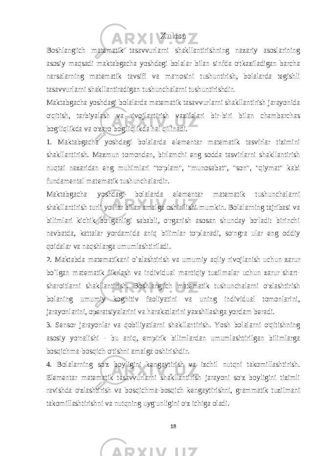 Xulosa Boshlang&#39;ich matematik tasavvurlarni shakllantirishning nazariy asoslarining asosiy maqsadi maktabgacha yoshdagi bolalar bilan sinfda o&#39;tkaziladigan barcha narsalarning matematik tavsifi va ma&#39;nosini tushuntirish, bolalarda tegishli tasavvurlarni shakllantiradigan tushunchalarni tushuntirishdir. Maktabgacha yoshdagi bolalarda matematik tasavvurlarni shakllantirish jarayonida o&#39;qitish, tarbiyalash va rivojlantirish vazifalari bir-biri bilan chambarchas bog&#39;liqlikda va o&#39;zaro bog&#39;liqlikda hal qilinadi. 1. Maktabgacha yoshdagi bolalarda elementar matematik tasvirlar tizimini shakllantirish. Mazmun tomondan, birlamchi eng sodda tasvirlarni shakllantirish nuqtai nazaridan eng muhimlari &#34;to&#39;plam&#34;, &#34;munosabat&#34;, &#34;son&#34;, &#34;qiymat&#34; kabi fundamental matematik tushunchalardir. Maktabgacha yoshdagi bolalarda elementar matematik tushunchalarni shakllantirish turli yo&#39;llar bilan amalga oshirilishi mumkin. Bolalarning tajribasi va bilimlari kichik bo&#39;lganligi sababli, o&#39;rganish asosan shunday bo&#39;ladi: birinchi navbatda, kattalar yordamida aniq bilimlar to&#39;planadi, so&#39;ngra ular eng oddiy qoidalar va naqshlarga umumlashtiriladi. 2. Maktabda matematikani o`zlashtirish va umumiy aqliy rivojlanish uchun zarur bo`lgan matematik fikrlash va individual mantiqiy tuzilmalar uchun zarur shart- sharoitlarni shakllantirish. Boshlang&#39;ich matematik tushunchalarni o&#39;zlashtirish bolaning umumiy kognitiv faoliyatini va uning individual tomonlarini, jarayonlarini, operatsiyalarini va harakatlarini yaxshilashga yordam beradi. 3. Sensor jarayonlar va qobiliyatlarni shakllantirish. Yosh bolalarni o&#39;qitishning asosiy yo&#39;nalishi - bu aniq, empirik bilimlardan umumlashtirilgan bilimlarga bosqichma-bosqich o&#39;tishni amalga oshirishdir. 4. Bolalarning so&#39;z boyligini kengaytirish va izchil nutqni takomillashtirish. Elementar matematik tasavvurlarni shakllantirish jarayoni so&#39;z boyligini tizimli ravishda o&#39;zlashtirish va bosqichma-bosqich kengaytirishni, grammatik tuzilmani takomillashtirishni va nutqning uyg&#39;unligini o&#39;z ichiga oladi. 18 