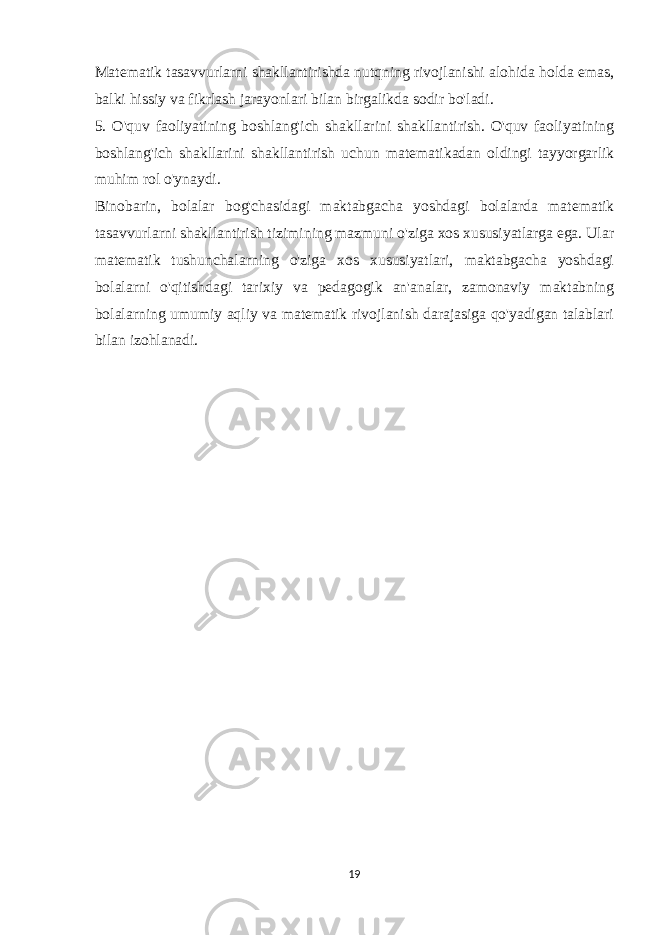 Matematik tasavvurlarni shakllantirishda nutqning rivojlanishi alohida holda emas, balki hissiy va fikrlash jarayonlari bilan birgalikda sodir bo&#39;ladi. 5. O&#39;quv faoliyatining boshlang&#39;ich shakllarini shakllantirish. O&#39;quv faoliyatining boshlang&#39;ich shakllarini shakllantirish uchun matematikadan oldingi tayyorgarlik muhim rol o&#39;ynaydi. Binobarin, bolalar bog&#39;chasidagi maktabgacha yoshdagi bolalarda matematik tasavvurlarni shakllantirish tizimining mazmuni o&#39;ziga xos xususiyatlarga ega. Ular matematik tushunchalarning o&#39;ziga xos xususiyatlari, maktabgacha yoshdagi bolalarni o&#39;qitishdagi tarixiy va pedagogik an&#39;analar, zamonaviy maktabning bolalarning umumiy aqliy va matematik rivojlanish darajasiga qo&#39;yadigan talablari bilan izohlanadi. 19 