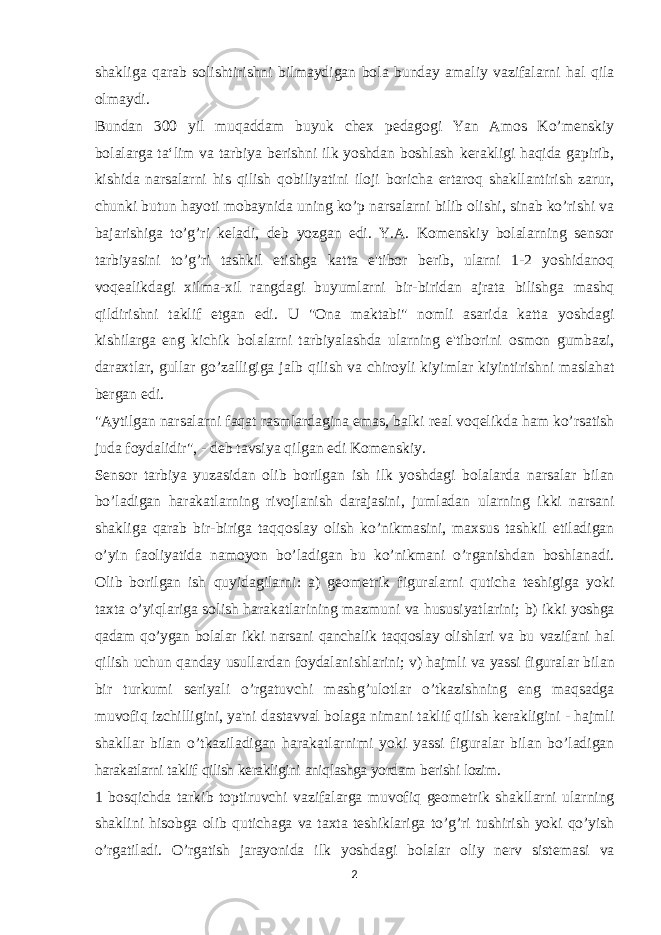 shakliga qarab solishtirishni bilmaydigan bola bunday amaliy vazifalarni hal qila olmaydi. Bundan 300 yil muqaddam buyuk chex pedagogi Yan Amos Ko’menskiy bolalarga ta‘lim va tarbiya berishni ilk yoshdan boshlash kerakligi haqida gapirib, kishida narsalarni his qilish qobiliyatini iloji boricha ertaroq shakllantirish zarur, chunki butun hayoti mobaynida uning ko’p narsalarni bilib olishi, sinab ko’rishi va bajarishiga to’g’ri keladi, deb yozgan edi. Y.A. Komenskiy bolalarning sensor tarbiyasini to’g’ri tashkil etishga katta e&#39;tibor berib, ularni 1-2 yoshidanoq voqealikdagi xilma-xil rangdagi buyumlarni bir-biridan ajrata bilishga mashq qildirishni taklif etgan edi. U &#34;Ona maktabi&#34; nomli asarida katta yoshdagi kishilarga eng kichik bolalarni tarbiyalashda ularning e&#39;tiborini osmon gumbazi, daraxtlar, gullar go’zalligiga jalb qilish va chiroyli kiyimlar kiyintirishni maslahat bergan edi. &#34;Aytilgan narsalarni faqat rasmlardagina emas, balki real voqelikda ham ko’rsatish juda foydalidir&#34;, - deb tavsiya qilgan edi Komenskiy. Sensor tarbiya yuzasidan olib borilgan ish ilk yoshdagi bolalarda narsalar bilan bo’ladigan harakatlarning rivojlanish darajasini, jumladan ularning ikki narsani shakliga qarab bir-biriga taqqoslay olish ko’nikmasini, maxsus tashkil etiladigan o’yin faoliyatida namoyon bo’ladigan bu ko’nikmani o’rganishdan boshlanadi. Olib borilgan ish quyidagilarni: a) geometrik figuralarni quticha teshigiga yoki taxta o’yiqlariga solish harakatlarining mazmuni va hususiyatlarini; b) ikki yoshga qadam qo’ygan bolalar ikki narsani qanchalik taqqoslay olishlari va bu vazifani hal qilish uchun qanday usullardan foydalanishlarini; v) hajmli va yassi figuralar bilan bir turkumi seriyali o’rgatuvchi mashg’ulotlar o’tkazishning eng maqsadga muvofiq izchilligini, ya&#39;ni dastavval bolaga nimani taklif qilish kerakligini - hajmli shakllar bilan o’tkaziladigan harakatlarnimi yoki yassi figuralar bilan bo’ladigan harakatlarni taklif qilish kerakligini aniqlashga yordam berishi lozim. 1 bosqichda tarkib toptiruvchi vazifalarga muvofiq geometrik shakllarni ularning shaklini hisobga olib qutichaga va taxta teshiklariga to’g’ri tushirish yoki qo’yish o’rgatiladi. O’rgatish jarayonida ilk yoshdagi bolalar oliy nerv sistemasi va 2 