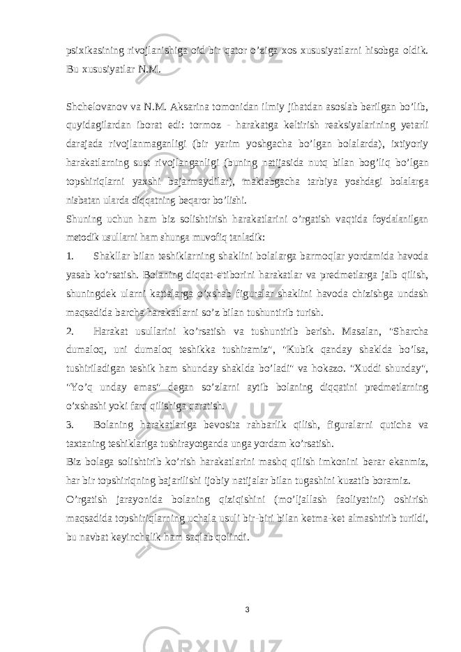 psixikasining rivojlanishiga oid bir qator o’ziga xos xususiyatlarni hisobga oldik. Bu xususiyatlar N.M. Shchelovanov va N.M. Aksarina tomonidan ilmiy jihatdan asoslab berilgan bo’lib, quyidagilardan iborat edi: tormoz - harakatga keltirish reaksiyalarining yetarli darajada rivojlanmaganligi (bir yarim yoshgacha bo’lgan bolalarda), ixtiyoriy harakatlarning sust rivojlanganligi (buning natijasida nutq bilan bog’liq bo’lgan topshiriqlarni yaxshi bajarmaydilar), maktabgacha tarbiya yoshdagi bolalarga nisbatan ularda diqqatning beqaror bo’lishi. Shuning uchun ham biz solishtirish harakatlarini o’rgatish vaqtida foydalanilgan metodik usullarni ham shunga muvofiq tanladik: 1. Shakllar bilan teshiklarning shaklini bolalarga barmoqlar yordamida havoda yasab ko’rsatish. Bolaning diqqat-e&#39;tiborini harakatlar va predmetlarga jalb qilish, shuningdek ularni kattalarga o’xshab figuralar shaklini havoda chizishga undash maqsadida barcha harakatlarni so’z bilan tushuntirib turish. 2. Harakat usullarini ko’rsatish va tushuntirib berish. Masalan, &#34;Sharcha dumaloq, uni dumaloq teshikka tushiramiz&#34;, &#34;Kubik qanday shaklda bo’lsa, tushiriladigan teshik ham shunday shaklda bo’ladi&#34; va hokazo. &#34;Xuddi shunday&#34;, &#34;Yo’q unday emas&#34; degan so’zlarni aytib bolaning diqqatini predmetlarning o’xshashi yoki farq qilishiga qaratish. 3. Bolaning harakatlariga bevosita rahbarlik qilish, figuralarni quticha va taxtaning teshiklariga tushirayotganda unga yordam ko’rsatish. Biz bolaga solishtirib ko’rish harakatlarini mashq qilish imkonini berar ekanmiz, har bir topshiriqning bajarilishi ijobiy natijalar bilan tugashini kuzatib boramiz. O’rgatish jarayonida bolaning qiziqishini (mo’ljallash faoliyatini) oshirish maqsadida topshiriqlarning uchala usuli bir-biri bilan ketma-ket almashtirib turildi, bu navbat keyinchalik ham saqlab qolindi. 3 