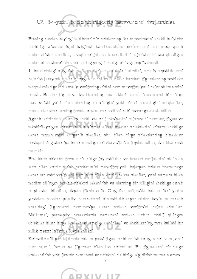 1.2. 3-4-yoshli bolalarda miqdoriy tasavvurlarni rivojlantirish Bizning bundan keyingi tajribalarimiz bolalarning ikkita predmetni shakli bo’yicha bir-biriga o’xshashligini belgilash ko’nikmasidan predmetlarni namunaga qarab tanlab olish sharoitida, tashqi mo’ljallash harakatlarini bajarishni istisno qiladigan tanlab olish sharoitida shakllarning yangi turlariga o’tishga bag’ishlanadi. 1- bosqichdagi o’rgatish ma‘lumotlaridan ko’rinib turibdiki, amaliy topshiriqlarni bajarish jarayonida tarkib topgan tashqi mo’ljallash harakati figuralarning teshikka taqqoslanishiga oid amaliy vazifaning o’zini ham muvaffaqiyatli bajarish imkonini beradi. Bolalar figura va teshiklarning burchaklari hamda tomonlarni bir-biriga mos kelishi yo’li bilan ularning bir xilligini yoki bir xil emasligini aniqladilar, bunda ular shakllarning fazoda o’zaro mos kelishi kabi mezonga asoslandilar. Agar bu o’rinda teshikning shakli etalon funksiyasini bajaruvchi namuna, figura va tekshirilayotgan ob&#39;ekt bo’lib xizmat qilsa, bolalar ob&#39;ektlarini o’zaro shakliga qarab taqqoslashni o’rganib oladilar, shu bilan birga ob&#39;ektlarning bittasidan boshqasining shakliga baho beradigan o’lchov sifatida foydalandilar, deb hisoblash mumkin. Biz ikkita ob&#39;ektni fazoda bir-biriga joylashtirish va harakat natijalarini oldindan ko’z bilan ko’rib turish harakatlarini muvoffaqiyatli bajargan bolalar &#34;namunaga qarab tanlash&#34; vazifasini ham ko’z bilan ko’rib bajara oladilar, ya&#39;ni namuna bilan taqdim qilingan har bir ob&#39;ektni tekshirish va ularning bir xilligini shakliga qarab belgilashni biladilar, degan fikrda edik. O’rgatish natijasida bolalar ikki yarim yoshdan boshlab pozitiv harakatlarni o’zlashtirib olganlaridan keyin murakkab shakldagi figuralarni namunasiga qarab tanlash vazifasini bajara oladilar. Ma‘lumki, pertseptiv harakatlarda namunani tanlash uchun taklif qilingan ob&#39;ektlar bilan birga joylashuvi amalga oshiriladi va shakllarning mos kelishi bir xillik mezoni sifatida foydalaniladi. Ko’rsatib o’tilgan tajribada bolalar yassi figuralar bilan ish ko’rgan bo’lsalar, endi ular hajmli jismlar va figuralar bilan ish ko’radilar. Bu figuralarni bir-biriga joylashtirish yoki fazoda namunani va ob&#39;ektni bir-biriga sig’dirish mumkin emas. 4 