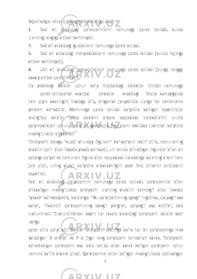 Bajariladigan ishlar quyidagilarni o’z ichiga oladi:1. Ikki xil shakldagi qo’ziqorinlarni namunaga qarab tanlash, bunda ularning rangiga e&#39;tibor berilmaydi. 2. Ikki xil shakldagi guldonlarni namunaga qarab tanlash. 3. Ikki xil shakldagi matryoshkalarni namunaga qarab tanlash (bunda hajmga e&#39;tibor berilmaydi). 4. Uch xil shakldagi bayroqchalarni namunaga qarab tanlash (bunga rangga asosiy e&#39;tibor qaratilmaydi). Ilk yoshdagi bolalar uchun ko’p miqdordagi ob&#39;ektlar ichidan namunaga qarab tanlab olish vazifasi ob&#39;ektlar orasidagi farqlar kamayganda ham qiyin ekanligini hisobga olib, o’rganish jarayonida ularga har tomonlama yordam ko’rsatildi. Namunaga qarab tanlash bo’yicha berilgan topshiriqlar oralig’ida bolalar ikkita ob&#39;ektni o’zaro taqqoslash harakatlarini unutib qo’ymasliklari uchun ular bilan geometrik figuralarni teshikka tushirish bo’yicha mashg’ulotlar o’tkazildi. Tarbiyachi bolaga &#34;xuddi shunday figurani&#34; ko’rsatishni taklif qilib, namunaning shaklini qo’li bilan fazoda yasab ko’rsatdi, uni tanlab olinadigan figuralar bilan bir qatorga qo’ydi va namunani figura bilan taqqoslash harakatiga bolaning o’zini ham jalb qildi, uning shakli bo’yicha o’xshashligini yoki farq qilishini aniqlashni topshirdi. Ikki xil shakldagi qo’ziqorinni namunaga qarab tanlash. qo’ziqorinlar bilan o’tkazilgan mashg’ulotda tarbiyachi ularning shaklini barmog’i bilan havoda &#34;yasab&#34; ko’rsatayotib, bolalarga: &#34;Bu qo’ziqorinning oyog’i ingichka, qalpog’i esa katta&#34;, &#34;Ikkinchi qo’ziqorinning oyog’i yo’g’on, qalpog’i esa kichik&#34;, deb tushuntiradi. Tushuntirishdan keyin har ikkala shakldagi qo’ziqorin bolalar stoli ustiga qator qilib qo’yiladi. Bolalar tarbiyachi taklifiga ko’ra har bir qo’ziqoringa mos keladigan 3 ta qizil va 2 ta jigar rang qo’ziqorin tanlashlari kerak. Tarbiyachi ko’rsatadigan qo’ziqorin esa bola tanlab olish kerak bo’lgan qo’ziqorin uchun namuna bo’lib xizmat qiladi. Qo’ziqorinlar bilan bo’lgan mashg’ulotda qatnashgan 5 