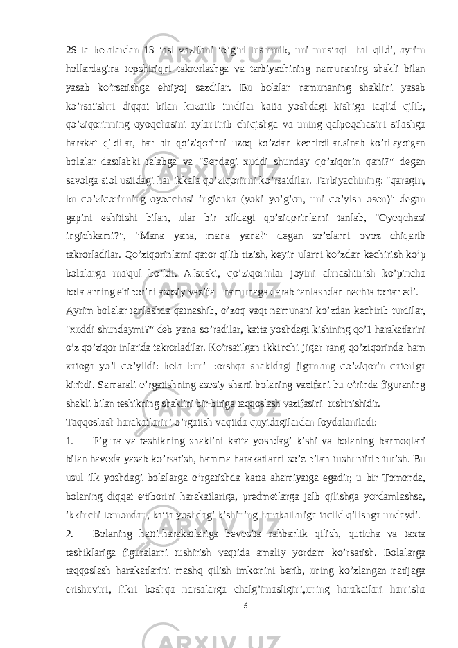 26 ta bolalardan 13 tasi vazifani to’g’ri tushunib, uni mustaqil hal qildi, ayrim hollardagina topshiriqni takrorlashga va tarbiyachining namunaning shakli bilan yasab ko’rsatishga ehtiyoj sezdilar. Bu bolalar namunaning shaklini yasab ko’rsatishni diqqat bilan kuzatib turdilar katta yoshdagi kishiga taqlid qilib, qo’ziqorinning oyoqchasini aylantirib chiqishga va uning qalpoqchasini silashga harakat qildilar, har bir qo’ziqorinni uzoq ko’zdan kechirdilar.sinab ko’rilayotgan bolalar dastlabki talabga va &#34;Sendagi xuddi shunday qo’ziqorin qani?&#34; degan savolga stol ustidagi har ikkala qo’ziqorinni ko’rsatdilar. Tarbiyachining: &#34;qaragin, bu qo’ziqorinning oyoqchasi ingichka (yoki yo’g’on, uni qo’yish oson)&#34; degan gapini eshitishi bilan, ular bir xildagi qo’ziqorinlarni tanlab, &#34;Oyoqchasi ingichkami?&#34;, &#34;Mana yana, mana yana!&#34; degan so’zlarni ovoz chiqarib takrorladilar. Qo’ziqorinlarni qator qilib tizish, keyin ularni ko’zdan kechirish ko’p bolalarga ma&#39;qul bo’ldi. Afsuski, qo’ziqorinlar joyini almashtirish ko’pincha bolalarning e&#39;tiborini asosiy vazifa - namunaga qarab tanlashdan nechta tortar edi. Ayrim bolalar tanlashda qatnashib, o’zoq vaqt namunani ko’zdan kechirib turdilar, &#34;xuddi shundaymi?&#34; deb yana so’radilar, katta yoshdagi kishining qo’1 harakatlarini o’z qo’ziqor inlarida takrorladilar. Ko’rsatilgan ikkinchi jigar rang qo’ziqorinda ham xatoga yo’l qo’yildi: bola buni borshqa shakldagi jigarrang qo’ziqorin qatoriga kiritdi. Samarali o’rgatishning asosiy sharti bolaning vazifani bu o’rinda figuraning shakli bilan teshikning shaklini bir-biriga taqqoslash vazifasini tushinishidir. Taqqoslash harakatlarini o’rgatish vaqtida quyidagilardan foydalaniladi: 1. Figura va teshikning shaklini katta yoshdagi kishi va bolaning barmoqlari bilan havoda yasab ko’rsatish, hamma harakatlarni so’z bilan tushuntirib turish. Bu usul ilk yoshdagi bolalarga o’rgatishda katta ahamiyatga egadir; u bir Tomonda, bolaning diqqat e&#39;tiborini harakatlariga, predmetlarga jalb qilishga yordamlashsa, ikkinchi tomondan, katta yoshdagi kishining harakatlariga taqlid qilishga undaydi. 2. Bolaning hatti-harakatlariga bevosita rahbarlik qilish, quticha va taxta teshiklariga figuralarni tushirish vaqtida amaliy yordam ko’rsatish. Bolalarga taqqoslash harakatlarini mashq qilish imkonini berib, uning ko’zlangan natijaga erishuvini, fikri boshqa narsalarga chalg’imasligini,uning harakatlari hamisha 6 