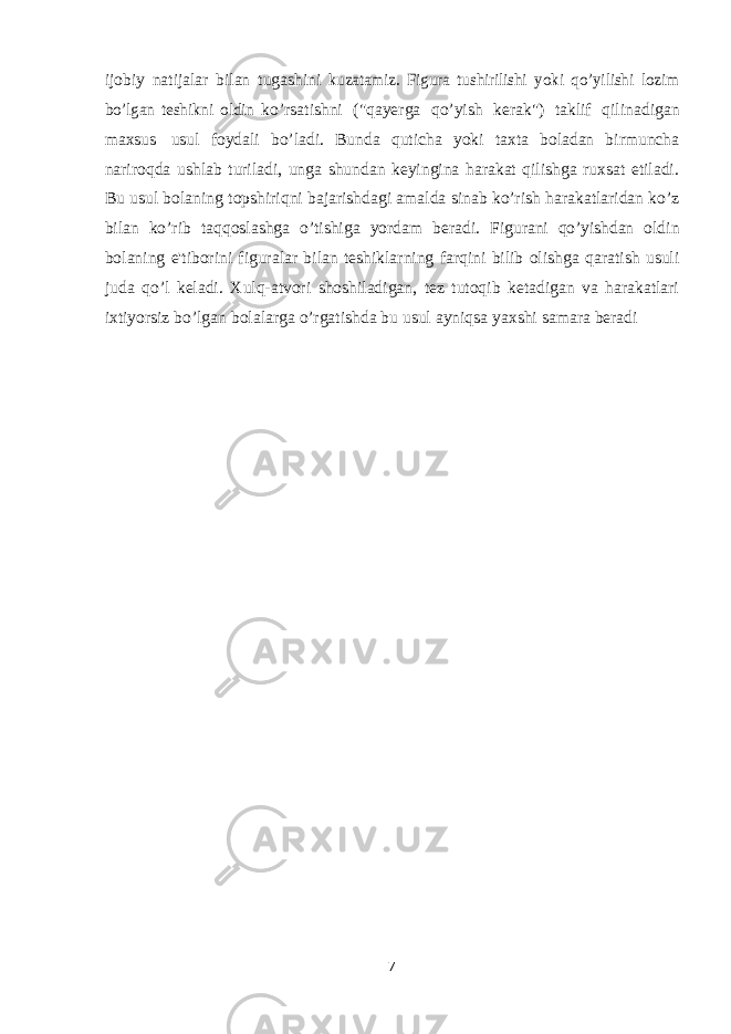 ijobiy natijalar bilan tugashini kuzatamiz. Figura tushirilishi yoki qo’yilishi lozim bo’lgan teshikni oldin ko’rsatishni (&#34;qayerga qo’yish kerak&#34;) taklif qilinadigan maxsus usul foydali bo’ladi. Bunda quticha yoki taxta boladan birmuncha nariroqda ushlab turiladi, unga shundan keyingina harakat qilishga ruxsat etiladi. Bu usul bolaning topshiriqni bajarishdagi amalda sinab ko’rish harakatlaridan ko’z bilan ko’rib taqqoslashga o’tishiga yordam beradi. Figurani qo’yishdan oldin bolaning e&#39;tiborini figuralar bilan teshiklarning farqini bilib olishga qaratish usuli juda qo’l keladi. Xulq-atvori shoshiladigan, tez tutoqib ketadigan va harakatlari ixtiyorsiz bo’lgan bolalarga o’rgatishda bu usul ayniqsa yaxshi samara beradi 7 