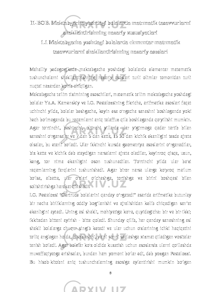 I1-BOB. Maktabgacha yoshdagi bolalarda matematik tasavvurlarni shakllantirishning nazariy xususiyatlari 1.1 Maktabgacha yoshdagi bolalarda elementar matematik tasavvurlarni shakllantirishning nazariy asoslar i Mahalliy pedagogikada maktabgacha yoshdagi bolalarda elementar matematik tushunchalarni shakllantirishning nazariy asoslari turli olimlar tomonidan turli nuqtai nazardan ko&#39;rib chiqilgan. Maktabgacha ta&#39;lim tizimining asoschilari, matematik ta&#39;lim maktabgacha yoshdagi bolalar Ya.A. Kamenskiy va I.G. Pestalozsining fikricha, arifmetika asoslari faqat uchinchi yilda, bolalar beshgacha, keyin esa o&#39;ngacha sanashni boshlaganda yoki hech bo&#39;lmaganda bu raqamlarni aniq talaffuz qila boshlaganda qo&#39;yilishi mumkin. Agar to&#39;rtinchi, beshinchi, oltinchi yillarda ular yigirmaga qadar tartib bilan sanashni o&#39;rgansalar va 7 dan 5 dan katta, 15 30 dan kichik ekanligini tezda ajrata olsalar, bu etarli bo&#39;ladi. Ular ikkinchi kursda geometriya asoslarini o‘rganadilar, biz katta va kichik deb ataydigan narsalarni ajrata oladilar, keyinroq qisqa, uzun, keng, tor nima ekanligini oson tushunadilar. To&#39;rtinchi yilda ular ba&#39;zi raqamlarning farqlarini tushunishadi. Agar biror narsa ularga ko&#39;proq ma&#39;lum bo&#39;lsa, albatta, ular o&#39;zlari o&#39;lchashga, tortishga va birini boshqasi bilan solishtirishga harakat qilishadi. I.G. Pestalozsi “Gertrude bolalarini qanday o‘rgatadi” asarida arifmetika butunlay bir necha birliklarning oddiy bog‘lanishi va ajralishidan kelib chiqadigan san’at ekanligini aytadi. Uning asl shakli, mohiyatiga ko&#39;ra, quyidagicha: bir va bir-ikki; ikkitadan bittani ayirish - bitta qoladi. Shunday qilib, har qanday sanashning asl shakli bolalarga chuqur singib ketadi va ular uchun o&#39;zlarining ichki haqiqatini to&#39;liq anglagan holda, hisoblashni, ya&#39;ni sonni saqlashga xizmat qiladigan vositalar tanish bo&#39;ladi. Agar bolalar ko&#39;z oldida kuzatish uchun asoslarsiz ularni qo&#39;llashda muvaffaqiyatga erishsalar, bundan ham yomoni bo&#39;lar edi, deb yozgan Pestalozzi. Bu hisob-kitobni aniq tushunchalarning asosiga aylantirishi mumkin bo&#39;lgan 8 