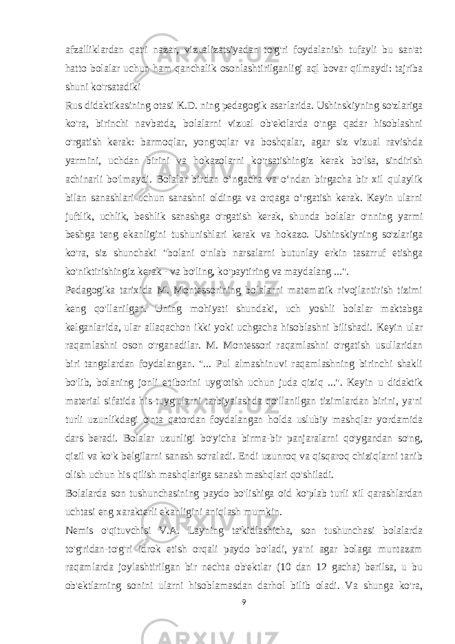 afzalliklardan qat&#39;i nazar, vizualizatsiyadan to&#39;g&#39;ri foydalanish tufayli bu san&#39;at hatto bolalar uchun ham qanchalik osonlashtirilganligi aql bovar qilmaydi: tajriba shuni ko&#39;rsatadiki Rus didaktikasining otasi K.D. ning pedagogik asarlarida. Ushinskiyning so&#39;zlariga ko&#39;ra, birinchi navbatda, bolalarni vizual ob&#39;ektlarda o&#39;nga qadar hisoblashni o&#39;rgatish kerak: barmoqlar, yong&#39;oqlar va boshqalar, agar siz vizual ravishda yarmini, uchdan birini va hokazolarni ko&#39;rsatishingiz kerak bo&#39;lsa, sindirish achinarli bo&#39;lmaydi. Bolalar birdan o‘ngacha va o‘ndan birgacha bir xil qulaylik bilan sanashlari uchun sanashni oldinga va orqaga o‘rgatish kerak. Keyin ularni juftlik, uchlik, beshlik sanashga o&#39;rgatish kerak, shunda bolalar o&#39;nning yarmi beshga teng ekanligini tushunishlari kerak va hokazo. Ushinskiyning so&#39;zlariga ko&#39;ra, siz shunchaki &#34;bolani o&#39;nlab narsalarni butunlay erkin tasarruf etishga ko&#39;niktirishingiz kerak - va bo&#39;ling, ko&#39;paytiring va maydalang ...&#34;. Pedagogika tarixida M. Montessorining bolalarni matematik rivojlantirish tizimi keng qo&#39;llanilgan. Uning mohiyati shundaki, uch yoshli bolalar maktabga kelganlarida, ular allaqachon ikki yoki uchgacha hisoblashni bilishadi. Keyin ular raqamlashni oson o&#39;rganadilar. M. Montessori raqamlashni o&#39;rgatish usullaridan biri tangalardan foydalangan. &#34;... Pul almashinuvi raqamlashning birinchi shakli bo&#39;lib, bolaning jonli e&#39;tiborini uyg&#39;otish uchun juda qiziq ...&#34;. Keyin u didaktik material sifatida his-tuyg&#39;ularni tarbiyalashda qo&#39;llanilgan tizimlardan birini, ya&#39;ni turli uzunlikdagi o&#39;nta qatordan foydalangan holda uslubiy mashqlar yordamida dars beradi. Bolalar uzunligi bo&#39;yicha birma-bir panjaralarni qo&#39;ygandan so&#39;ng, qizil va ko&#39;k belgilarni sanash so&#39;raladi. Endi uzunroq va qisqaroq chiziqlarni tanib olish uchun his qilish mashqlariga sanash mashqlari qo&#39;shiladi. Bolalarda son tushunchasining paydo bo&#39;lishiga oid ko&#39;plab turli xil qarashlardan uchtasi eng xarakterli ekanligini aniqlash mumkin. Nemis o&#39;qituvchisi V.A. Layning ta&#39;kidlashicha, son tushunchasi bolalarda to&#39;g&#39;ridan-to&#39;g&#39;ri idrok etish orqali paydo bo&#39;ladi, ya&#39;ni agar bolaga muntazam raqamlarda joylashtirilgan bir nechta ob&#39;ektlar (10 dan 12 gacha) berilsa, u bu ob&#39;ektlarning sonini ularni hisoblamasdan darhol bilib oladi. Va shunga ko&#39;ra, 9 