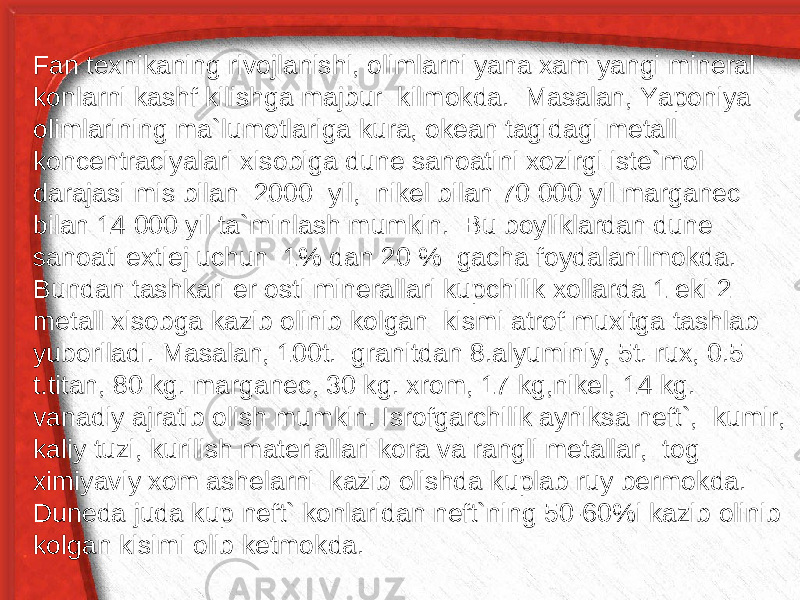 Fan texnikaning rivojlanishi, olimlarni yana xam yangi mineral konlarni kashf kilishga majbur kilmokda. Masalan, Yaponiya olimlarining ma`lumotlariga kura, okean tagidagi metall koncentraciyalari xisobiga dune sanoatini xozirgi iste`mol darajasi mis bilan 2000 yil, nikel bilan 70 000 yil marganec bilan 14 000 yil ta`minlash mumkin. Bu boyliklardan dune sanoati extiej uchun 1% dan 20 % gacha foydalanilmokda. Bundan tashkari er osti minerallari kupchilik xollarda 1 eki 2 metall xisobga kazib olinib kolgan kismi atrof muxitga tashlab yuboriladi. Masalan, 100t. granitdan 8.alyuminiy, 5t. rux, 0.5 t.titan, 80 kg. marganec, 30 kg. xrom, 17 kg,nikel, 14 kg. vanadiy ajratib olish mumkin. Isrofgarchilik ayniksa neft`, kumir, kaliy tuzi, kurilish materiallari kora va rangli metallar, tog ximiyaviy xom ashelarni kazib olishda kuplab ruy bermokda. Duneda juda kup neft` konlaridan neft`ning 50-60%i kazib olinib kolgan kisimi olib ketmokda. 