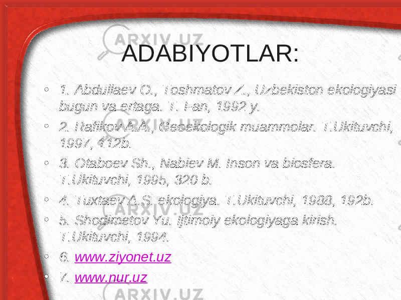 ADABIYOTLAR: • 1. Abdullaev O., Toshmatov Z., Uzbekiston ekologiyasi bugun va ertaga. T. Fan, 1992 y. • 2. Rafikov A.A., Geoekologik muammolar. T.Ukituvchi, 1997, 112b. • 3. Otaboev Sh., Nabiev M. Inson va biosfera. T.Ukituvchi, 1995, 320 b. • 4. Tuxtaev A.S. ekologiya. T.Ukituvchi, 1988, 192b. • 5. Shodimetov Yu. Ijtimoiy ekologiyaga kirish. T.Ukituvchi, 1994. • 6. www.ziyonet.uz • 7. www.nur.uz 