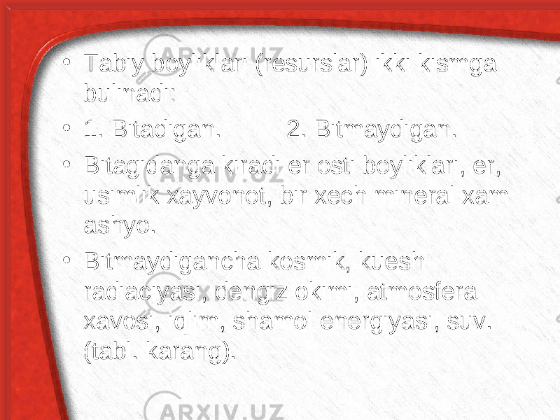 • Tabiy boyliklari (resurslar) ikki kismga bulinadi: • 1. Bitadigan. 2. Bitmaydigan. • Bitagidanga kiradi er osti boyliklari, er, usimlik xayvonot, bir xech mineral xam ashyo. • Bitmaydigancha kosmik, kuesh radiaciyasi, dengiz okimi, atmosfera xavosi, i q lim, shamol energiyasi, suv. (tabl. karang). 